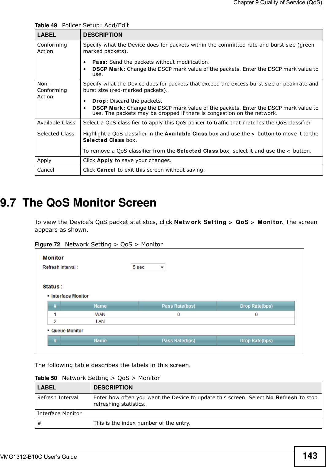  Chapter 9 Quality of Service (QoS)VMG1312-B10C User’s Guide 1439.7  The QoS Monitor Screen To view the Device’s QoS packet statistics, click Net w or k  Set t ing &gt;  QoS &gt;  M on it or. The screen appears as shown. Figure 72   Network Setting &gt; QoS &gt; Monitor The following table describes the labels in this screen.  Conforming ActionSpecify what the Device does for packets within the committed rate and burst size (green-marked packets). •Pa ss: Send the packets without modification.•DSCP M ark : Change the DSCP mark value of the packets. Enter the DSCP mark value to use. Non-Conforming ActionSpecify what the Device does for packets that exceed the excess burst size or peak rate and burst size (red-marked packets). •Dr op: Discard the packets.•DSCP M ark : Change the DSCP mark value of the packets. Enter the DSCP mark value to use. The packets may be dropped if there is congestion on the network.Available ClassSelected Class Select a QoS classifier to apply this QoS policer to traffic that matches the QoS classifier.Highlight a QoS classifier in the Availa ble  Class box and use the &gt; button to move it to the Sele cted Cla ss box.To remove a QoS classifier from the Sele cte d Cla ss box, select it and use the &lt; button.Apply Click Apply  to save your changes.Cancel Click Ca ncel to exit this screen without saving.Table 49   Policer Setup: Add/EditLABEL DESCRIPTIONTable 50   Network Setting &gt; QoS &gt; MonitorLABEL DESCRIPTIONRefresh Interval Enter how often you want the Device to update this screen. Select N o Re fr esh to stop refreshing statistics.Interface Monitor# This is the index number of the entry.