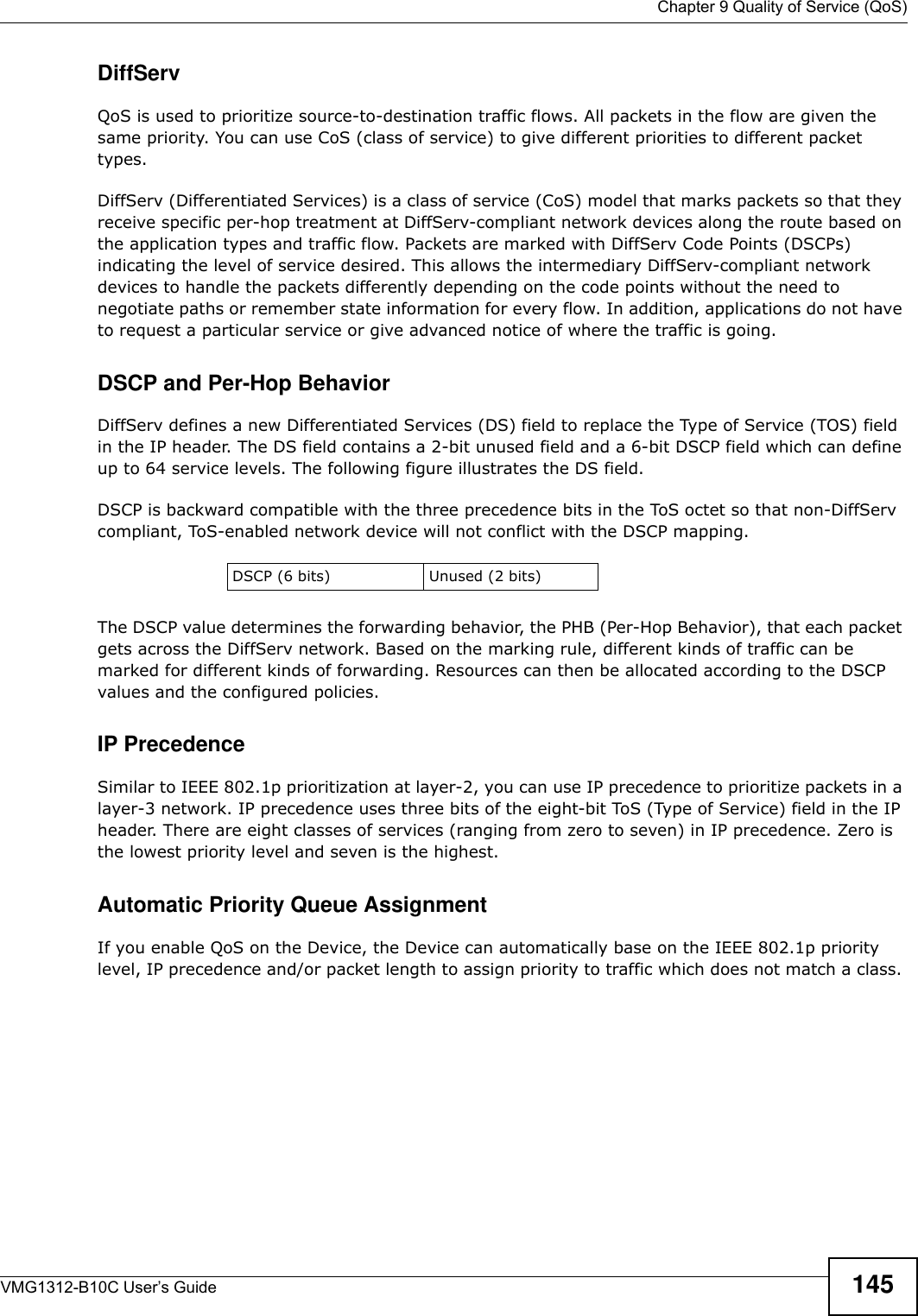  Chapter 9 Quality of Service (QoS)VMG1312-B10C User’s Guide 145DiffServ QoS is used to prioritize source-to-destination traffic flows. All packets in the flow are given the same priority. You can use CoS (class of service) to give different priorities to different packet types.DiffServ (Differentiated Services) is a class of service (CoS) model that marks packets so that they receive specific per-hop treatment at DiffServ-compliant network devices along the route based on the application types and traffic flow. Packets are marked with DiffServ Code Points (DSCPs) indicating the level of service desired. This allows the intermediary DiffServ-compliant network devices to handle the packets differently depending on the code points without the need to negotiate paths or remember state information for every flow. In addition, applications do not have to request a particular service or give advanced notice of where the traffic is going. DSCP and Per-Hop Behavior DiffServ defines a new Differentiated Services (DS) field to replace the Type of Service (TOS) field in the IP header. The DS field contains a 2-bit unused field and a 6-bit DSCP field which can define up to 64 service levels. The following figure illustrates the DS field. DSCP is backward compatible with the three precedence bits in the ToS octet so that non-DiffServ compliant, ToS-enabled network device will not conflict with the DSCP mapping.The DSCP value determines the forwarding behavior, the PHB (Per-Hop Behavior), that each packet gets across the DiffServ network. Based on the marking rule, different kinds of traffic can be marked for different kinds of forwarding. Resources can then be allocated according to the DSCP values and the configured policies.IP PrecedenceSimilar to IEEE 802.1p prioritization at layer-2, you can use IP precedence to prioritize packets in a layer-3 network. IP precedence uses three bits of the eight-bit ToS (Type of Service) field in the IP header. There are eight classes of services (ranging from zero to seven) in IP precedence. Zero is the lowest priority level and seven is the highest. Automatic Priority Queue AssignmentIf you enable QoS on the Device, the Device can automatically base on the IEEE 802.1p priority level, IP precedence and/or packet length to assign priority to traffic which does not match a class. DSCP (6 bits) Unused (2 bits)