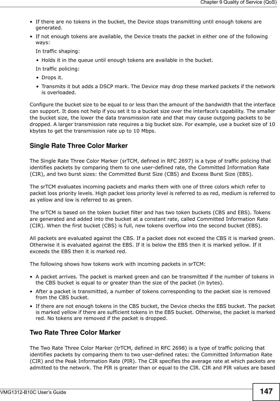  Chapter 9 Quality of Service (QoS)VMG1312-B10C User’s Guide 147• If there are no tokens in the bucket, the Device stops transmitting until enough tokens are generated. • If not enough tokens are available, the Device treats the packet in either one of the following ways:In traffic shaping:• Holds it in the queue until enough tokens are available in the bucket.In traffic policing:•Drops it.• Transmits it but adds a DSCP mark. The Device may drop these marked packets if the network is overloaded.Configure the bucket size to be equal to or less than the amount of the bandwidth that the interface can support. It does not help if you set it to a bucket size over the interface’s capability. The smaller the bucket size, the lower the data transmission rate and that may cause outgoing packets to be dropped. A larger transmission rate requires a big bucket size. For example, use a bucket size of 10 kbytes to get the transmission rate up to 10 Mbps.Single Rate Three Color Marker The Single Rate Three Color Marker (srTCM, defined in RFC 2697) is a type of traffic policing that identifies packets by comparing them to one user-defined rate, the Committed Information Rate (CIR), and two burst sizes: the Committed Burst Size (CBS) and Excess Burst Size (EBS).The srTCM evaluates incoming packets and marks them with one of three colors which refer to packet loss priority levels. High packet loss priority level is referred to as red, medium is referred to as yellow and low is referred to as green. The srTCM is based on the token bucket filter and has two token buckets (CBS and EBS). Tokens are generated and added into the bucket at a constant rate, called Committed Information Rate (CIR). When the first bucket (CBS) is full, new tokens overflow into the second bucket (EBS).All packets are evaluated against the CBS. If a packet does not exceed the CBS it is marked green. Otherwise it is evaluated against the EBS. If it is below the EBS then it is marked yellow. If it exceeds the EBS then it is marked red.The following shows how tokens work with incoming packets in srTCM:• A packet arrives. The packet is marked green and can be transmitted if the number of tokens in the CBS bucket is equal to or greater than the size of the packet (in bytes).• After a packet is transmitted, a number of tokens corresponding to the packet size is removed from the CBS bucket. • If there are not enough tokens in the CBS bucket, the Device checks the EBS bucket. The packet is marked yellow if there are sufficient tokens in the EBS bucket. Otherwise, the packet is marked red. No tokens are removed if the packet is dropped.Two Rate Three Color Marker The Two Rate Three Color Marker (trTCM, defined in RFC 2698) is a type of traffic policing that identifies packets by comparing them to two user-defined rates: the Committed Information Rate (CIR) and the Peak Information Rate (PIR). The CIR specifies the average rate at which packets are admitted to the network. The PIR is greater than or equal to the CIR. CIR and PIR values are based 