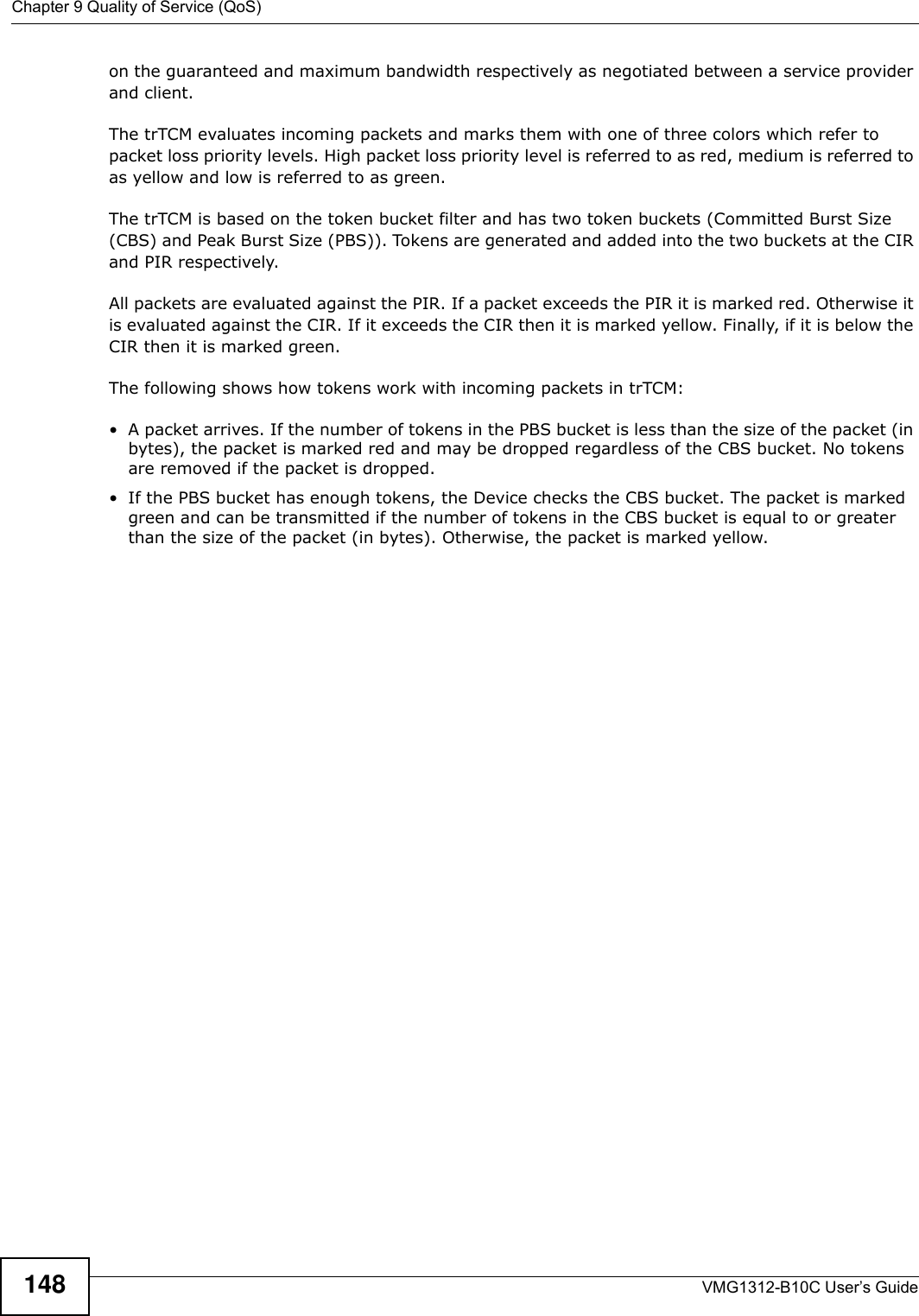 Chapter 9 Quality of Service (QoS)VMG1312-B10C User’s Guide148on the guaranteed and maximum bandwidth respectively as negotiated between a service provider and client.The trTCM evaluates incoming packets and marks them with one of three colors which refer to packet loss priority levels. High packet loss priority level is referred to as red, medium is referred to as yellow and low is referred to as green. The trTCM is based on the token bucket filter and has two token buckets (Committed Burst Size (CBS) and Peak Burst Size (PBS)). Tokens are generated and added into the two buckets at the CIR and PIR respectively. All packets are evaluated against the PIR. If a packet exceeds the PIR it is marked red. Otherwise it is evaluated against the CIR. If it exceeds the CIR then it is marked yellow. Finally, if it is below the CIR then it is marked green.The following shows how tokens work with incoming packets in trTCM:• A packet arrives. If the number of tokens in the PBS bucket is less than the size of the packet (in bytes), the packet is marked red and may be dropped regardless of the CBS bucket. No tokens are removed if the packet is dropped.• If the PBS bucket has enough tokens, the Device checks the CBS bucket. The packet is marked green and can be transmitted if the number of tokens in the CBS bucket is equal to or greater than the size of the packet (in bytes). Otherwise, the packet is marked yellow.