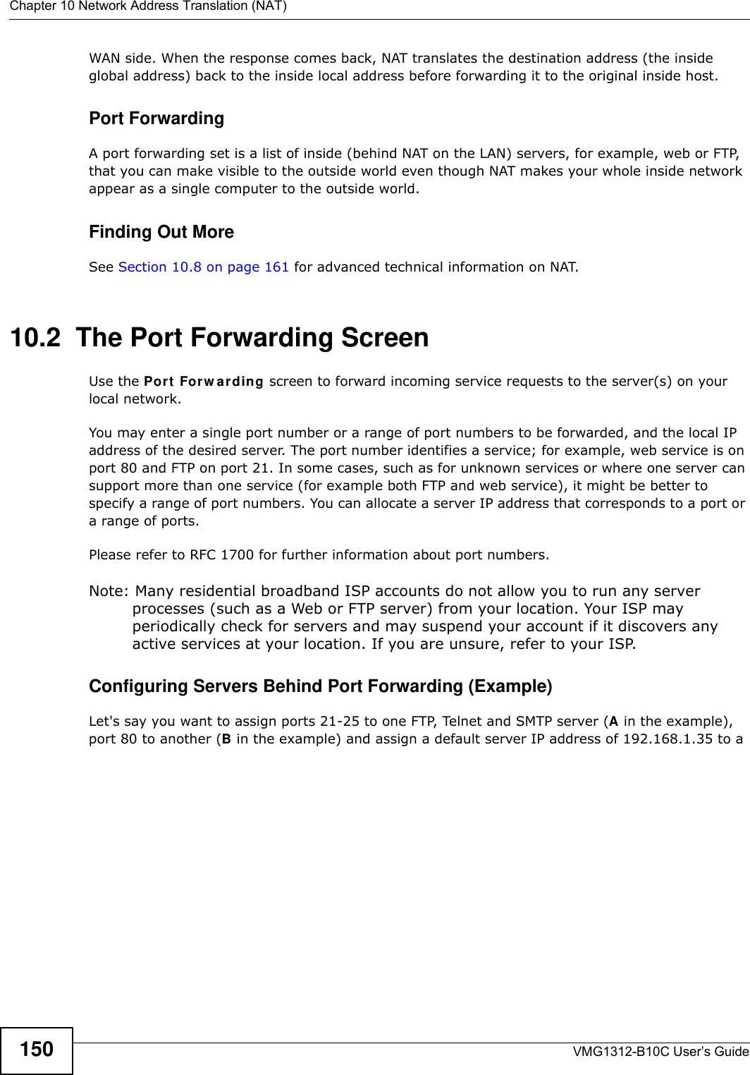 Chapter 10 Network Address Translation (NAT)VMG1312-B10C User’s Guide150WAN side. When the response comes back, NAT translates the destination address (the inside global address) back to the inside local address before forwarding it to the original inside host.Port ForwardingA port forwarding set is a list of inside (behind NAT on the LAN) servers, for example, web or FTP, that you can make visible to the outside world even though NAT makes your whole inside network appear as a single computer to the outside world.Finding Out MoreSee Section 10.8 on page 161 for advanced technical information on NAT.10.2  The Port Forwarding Screen Use the Port  For w arding screen to forward incoming service requests to the server(s) on your local network.You may enter a single port number or a range of port numbers to be forwarded, and the local IP address of the desired server. The port number identifies a service; for example, web service is on port 80 and FTP on port 21. In some cases, such as for unknown services or where one server can support more than one service (for example both FTP and web service), it might be better to specify a range of port numbers. You can allocate a server IP address that corresponds to a port or a range of ports.Please refer to RFC 1700 for further information about port numbers. Note: Many residential broadband ISP accounts do not allow you to run any server processes (such as a Web or FTP server) from your location. Your ISP may periodically check for servers and may suspend your account if it discovers any active services at your location. If you are unsure, refer to your ISP.Configuring Servers Behind Port Forwarding (Example)Let&apos;s say you want to assign ports 21-25 to one FTP, Telnet and SMTP server (A in the example), port 80 to another (B in the example) and assign a default server IP address of 192.168.1.35 to a 
