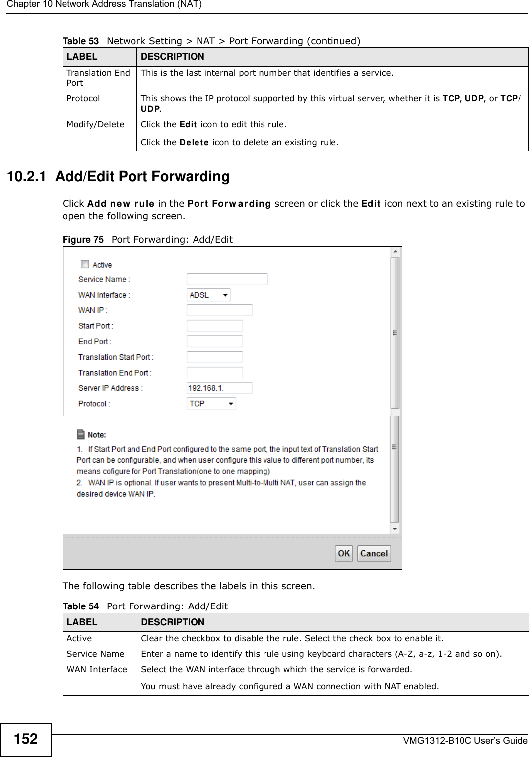 Chapter 10 Network Address Translation (NAT)VMG1312-B10C User’s Guide15210.2.1  Add/Edit Port Forwarding Click Add ne w  rule  in the Por t  For w a rding screen or click the Edit  icon next to an existing rule to open the following screen.Figure 75   Port Forwarding: Add/Edit The following table describes the labels in this screen. Translation End Port This is the last internal port number that identifies a service.Protocol This shows the IP protocol supported by this virtual server, whether it is TCP, UD P, or TCP/UDP.Modify/Delete Click the Ed it  icon to edit this rule.Click the De le t e  icon to delete an existing rule. Table 53   Network Setting &gt; NAT &gt; Port Forwarding (continued)LABEL DESCRIPTIONTable 54   Port Forwarding: Add/EditLABEL DESCRIPTIONActive Clear the checkbox to disable the rule. Select the check box to enable it.Service Name Enter a name to identify this rule using keyboard characters (A-Z, a-z, 1-2 and so on). WAN Interface Select the WAN interface through which the service is forwarded.You must have already configured a WAN connection with NAT enabled.