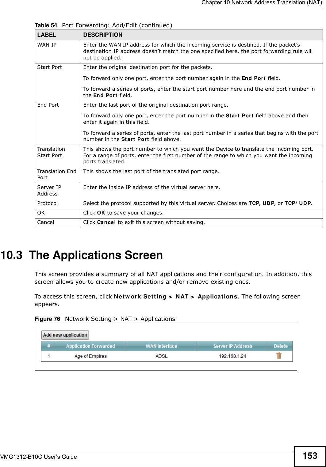  Chapter 10 Network Address Translation (NAT)VMG1312-B10C User’s Guide 15310.3  The Applications ScreenThis screen provides a summary of all NAT applications and their configuration. In addition, this screen allows you to create new applications and/or remove existing ones.To access this screen, click N et w or k  Set t ing &gt;  N AT &gt;  Applica t ions. The following screen appears.Figure 76   Network Setting &gt; NAT &gt; ApplicationsWAN IP Enter the WAN IP address for which the incoming service is destined. If the packet’s destination IP address doesn’t match the one specified here, the port forwarding rule will not be applied.Start Port Enter the original destination port for the packets.To forward only one port, enter the port number again in the End Port  field. To forward a series of ports, enter the start port number here and the end port number in the En d Port  field.End Port  Enter the last port of the original destination port range. To forward only one port, enter the port number in the St a r t  Por t  field above and then enter it again in this field. To forward a series of ports, enter the last port number in a series that begins with the port number in the St a rt  Port  field above.Translation Start PortThis shows the port number to which you want the Device to translate the incoming port. For a range of ports, enter the first number of the range to which you want the incoming ports translated.Translation End Port This shows the last port of the translated port range.Server IP AddressEnter the inside IP address of the virtual server here.Protocol Select the protocol supported by this virtual server. Choices are TCP, UD P, or TCP/ UDP.OK Click OK to save your changes.Cancel Click Cancel to exit this screen without saving.Table 54   Port Forwarding: Add/Edit (continued)LABEL DESCRIPTION