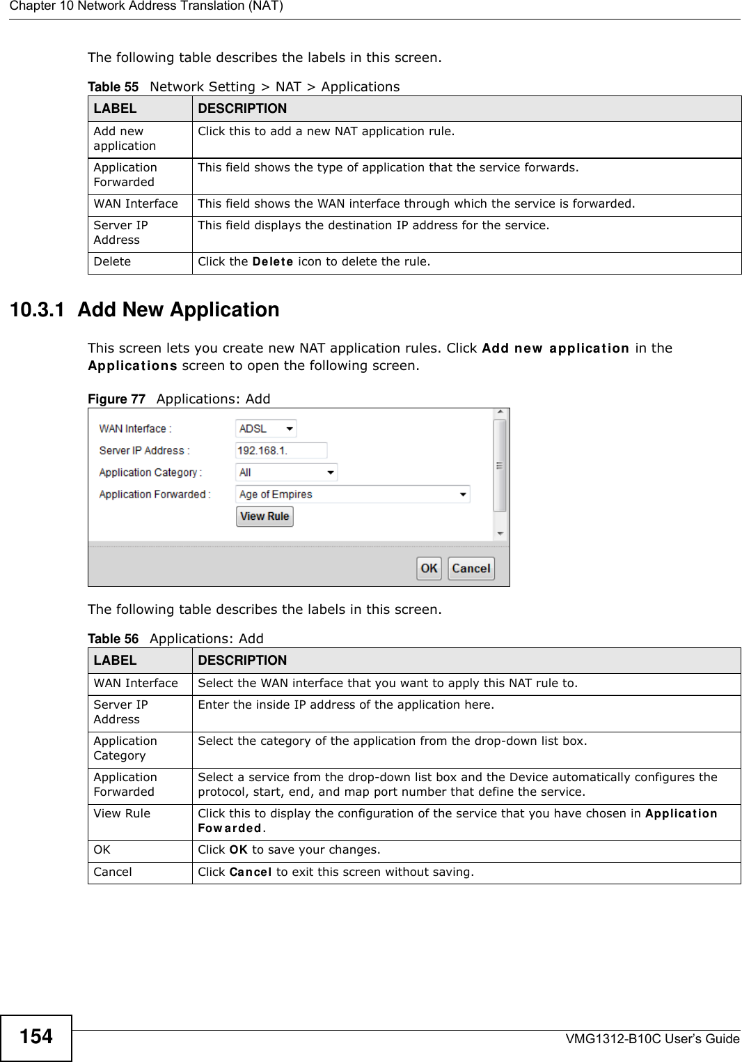 Chapter 10 Network Address Translation (NAT)VMG1312-B10C User’s Guide154The following table describes the labels in this screen. 10.3.1  Add New ApplicationThis screen lets you create new NAT application rules. Click Add n e w  applicat ion  in the Applicat ions screen to open the following screen.Figure 77   Applications: Add The following table describes the labels in this screen. Table 55   Network Setting &gt; NAT &gt; ApplicationsLABEL DESCRIPTIONAdd new applicationClick this to add a new NAT application rule.Application ForwardedThis field shows the type of application that the service forwards.WAN Interface This field shows the WAN interface through which the service is forwarded.Server IP AddressThis field displays the destination IP address for the service.Delete Click the De let e  icon to delete the rule.Table 56   Applications: AddLABEL DESCRIPTIONWAN Interface Select the WAN interface that you want to apply this NAT rule to.Server IP AddressEnter the inside IP address of the application here.Application CategorySelect the category of the application from the drop-down list box.Application ForwardedSelect a service from the drop-down list box and the Device automatically configures the protocol, start, end, and map port number that define the service.View Rule Click this to display the configuration of the service that you have chosen in Applica t ion Fow a rded.OK Click OK to save your changes.Cancel Click Cancel to exit this screen without saving.