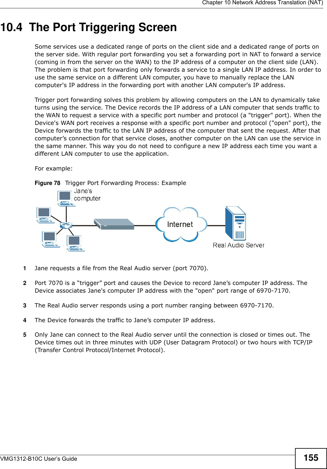  Chapter 10 Network Address Translation (NAT)VMG1312-B10C User’s Guide 15510.4  The Port Triggering ScreenSome services use a dedicated range of ports on the client side and a dedicated range of ports on the server side. With regular port forwarding you set a forwarding port in NAT to forward a service (coming in from the server on the WAN) to the IP address of a computer on the client side (LAN). The problem is that port forwarding only forwards a service to a single LAN IP address. In order to use the same service on a different LAN computer, you have to manually replace the LAN computer&apos;s IP address in the forwarding port with another LAN computer&apos;s IP address. Trigger port forwarding solves this problem by allowing computers on the LAN to dynamically take turns using the service. The Device records the IP address of a LAN computer that sends traffic to the WAN to request a service with a specific port number and protocol (a &quot;trigger&quot; port). When the Device&apos;s WAN port receives a response with a specific port number and protocol (&quot;open&quot; port), the Device forwards the traffic to the LAN IP address of the computer that sent the request. After that computer’s connection for that service closes, another computer on the LAN can use the service in the same manner. This way you do not need to configure a new IP address each time you want a different LAN computer to use the application.For example:Figure 78   Trigger Port Forwarding Process: Example1Jane requests a file from the Real Audio server (port 7070).2Port 7070 is a “trigger” port and causes the Device to record Jane’s computer IP address. The Device associates Jane&apos;s computer IP address with the &quot;open&quot; port range of 6970-7170.3The Real Audio server responds using a port number ranging between 6970-7170.4The Device forwards the traffic to Jane’s computer IP address. 5Only Jane can connect to the Real Audio server until the connection is closed or times out. The Device times out in three minutes with UDP (User Datagram Protocol) or two hours with TCP/IP (Transfer Control Protocol/Internet Protocol). 