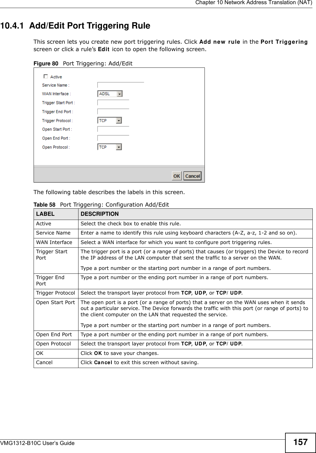  Chapter 10 Network Address Translation (NAT)VMG1312-B10C User’s Guide 15710.4.1  Add/Edit Port Triggering Rule This screen lets you create new port triggering rules. Click Add new  r u le in the Port  Tr iggering screen or click a rule’s Edit  icon to open the following screen.Figure 80   Port Triggering: Add/Edit The following table describes the labels in this screen. Table 58   Port Triggering: Configuration Add/EditLABEL DESCRIPTIONActive Select the check box to enable this rule.Service Name Enter a name to identify this rule using keyboard characters (A-Z, a-z, 1-2 and so on). WAN Interface Select a WAN interface for which you want to configure port triggering rules.Trigger Start PortThe trigger port is a port (or a range of ports) that causes (or triggers) the Device to record the IP address of the LAN computer that sent the traffic to a server on the WAN.Type a port number or the starting port number in a range of port numbers.Trigger End Port Type a port number or the ending port number in a range of port numbers.Trigger Protocol Select the transport layer protocol from TCP, UD P, or TCP/ UDP.Open Start Port The open port is a port (or a range of ports) that a server on the WAN uses when it sends out a particular service. The Device forwards the traffic with this port (or range of ports) to the client computer on the LAN that requested the service. Type a port number or the starting port number in a range of port numbers.Open End Port  Type a port number or the ending port number in a range of port numbers.Open Protocol Select the transport layer protocol from TCP, UD P, or TCP/ UDP.OK Click OK to save your changes.Cancel Click Cancel to exit this screen without saving.