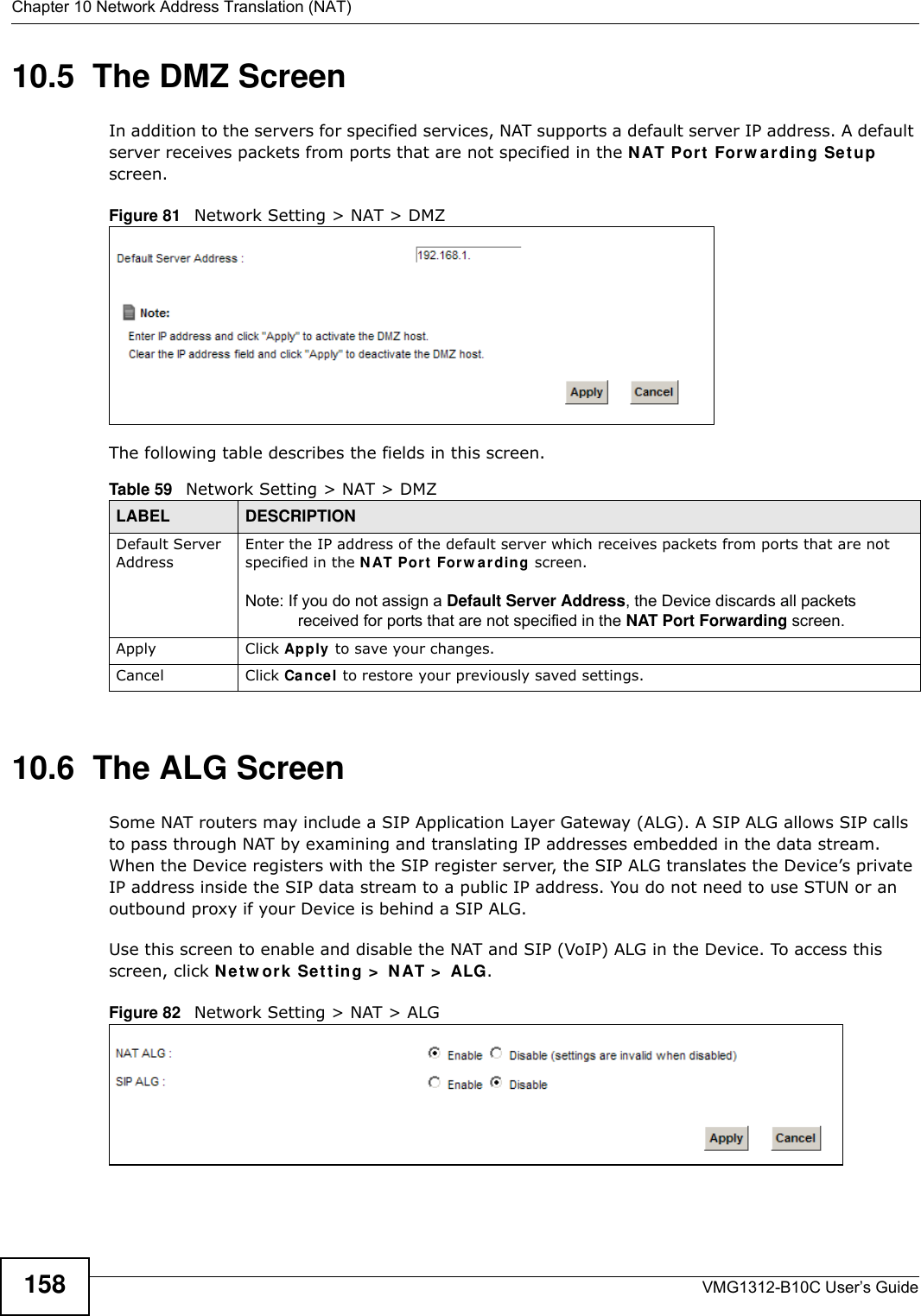 Chapter 10 Network Address Translation (NAT)VMG1312-B10C User’s Guide15810.5  The DMZ ScreenIn addition to the servers for specified services, NAT supports a default server IP address. A default server receives packets from ports that are not specified in the N AT Por t  For w a r din g Set u p  screen.Figure 81   Network Setting &gt; NAT &gt; DMZ The following table describes the fields in this screen. 10.6  The ALG ScreenSome NAT routers may include a SIP Application Layer Gateway (ALG). A SIP ALG allows SIP calls to pass through NAT by examining and translating IP addresses embedded in the data stream. When the Device registers with the SIP register server, the SIP ALG translates the Device’s private IP address inside the SIP data stream to a public IP address. You do not need to use STUN or an outbound proxy if your Device is behind a SIP ALG.Use this screen to enable and disable the NAT and SIP (VoIP) ALG in the Device. To access this screen, click N e t w ork  Se t t in g &gt;  N AT &gt;  ALG.Figure 82   Network Setting &gt; NAT &gt; ALGTable 59   Network Setting &gt; NAT &gt; DMZLABEL DESCRIPTIONDefault Server AddressEnter the IP address of the default server which receives packets from ports that are not specified in the NAT Por t  For w a r din g screen. Note: If you do not assign a Default Server Address, the Device discards all packets received for ports that are not specified in the NAT Port Forwarding screen.Apply Click Apply to save your changes.Cancel Click Cance l to restore your previously saved settings.