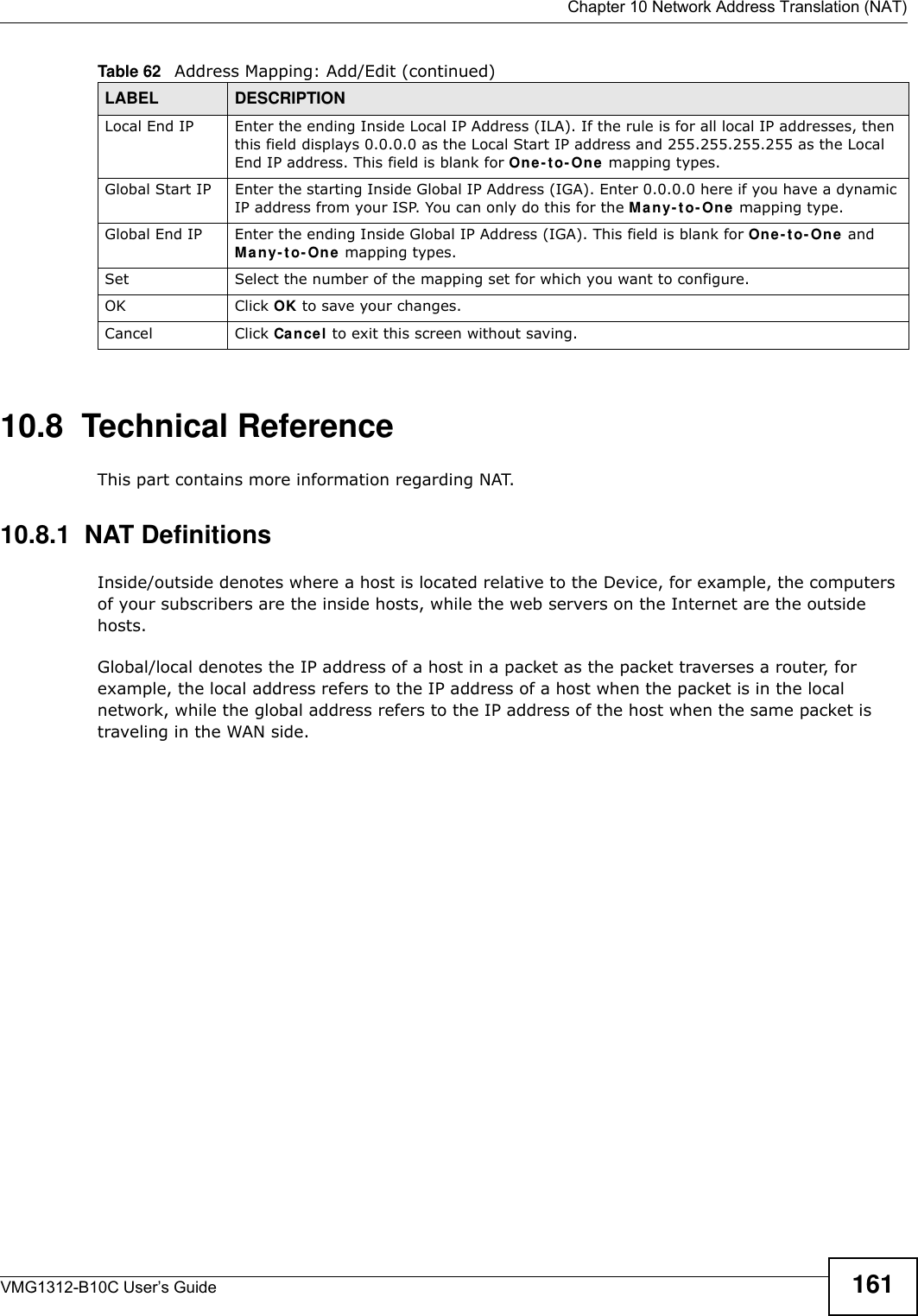  Chapter 10 Network Address Translation (NAT)VMG1312-B10C User’s Guide 16110.8  Technical ReferenceThis part contains more information regarding NAT.10.8.1  NAT DefinitionsInside/outside denotes where a host is located relative to the Device, for example, the computers of your subscribers are the inside hosts, while the web servers on the Internet are the outside hosts. Global/local denotes the IP address of a host in a packet as the packet traverses a router, for example, the local address refers to the IP address of a host when the packet is in the local network, while the global address refers to the IP address of the host when the same packet is traveling in the WAN side. Local End IP Enter the ending Inside Local IP Address (ILA). If the rule is for all local IP addresses, then this field displays 0.0.0.0 as the Local Start IP address and 255.255.255.255 as the Local End IP address. This field is blank for On e - t o - On e  mapping types.Global Start IP Enter the starting Inside Global IP Address (IGA). Enter 0.0.0.0 here if you have a dynamic IP address from your ISP. You can only do this for the M any- t o- On e mapping type. Global End IP Enter the ending Inside Global IP Address (IGA). This field is blank for One - t o- One and Man y- t o- On e  mapping types.Set Select the number of the mapping set for which you want to configure.OK Click OK to save your changes.Cancel Click Cance l to exit this screen without saving.Table 62   Address Mapping: Add/Edit (continued)LABEL DESCRIPTION