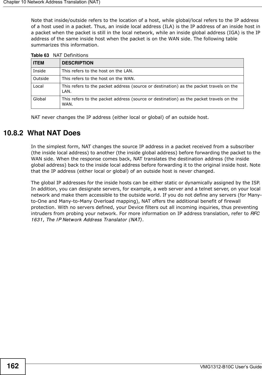 Chapter 10 Network Address Translation (NAT)VMG1312-B10C User’s Guide162Note that inside/outside refers to the location of a host, while global/local refers to the IP address of a host used in a packet. Thus, an inside local address (ILA) is the IP address of an inside host in a packet when the packet is still in the local network, while an inside global address (IGA) is the IP address of the same inside host when the packet is on the WAN side. The following table summarizes this information.NAT never changes the IP address (either local or global) of an outside host.10.8.2  What NAT DoesIn the simplest form, NAT changes the source IP address in a packet received from a subscriber (the inside local address) to another (the inside global address) before forwarding the packet to the WAN side. When the response comes back, NAT translates the destination address (the inside global address) back to the inside local address before forwarding it to the original inside host. Note that the IP address (either local or global) of an outside host is never changed.The global IP addresses for the inside hosts can be either static or dynamically assigned by the ISP. In addition, you can designate servers, for example, a web server and a telnet server, on your local network and make them accessible to the outside world. If you do not define any servers (for Many-to-One and Many-to-Many Overload mapping), NAT offers the additional benefit of firewall protection. With no servers defined, your Device filters out all incoming inquiries, thus preventing intruders from probing your network. For more information on IP address translation, refer to RFC 1631, The I P Net work Address Translator ( NAT) .Table 63   NAT DefinitionsITEM DESCRIPTIONInside This refers to the host on the LAN.Outside This refers to the host on the WAN.Local This refers to the packet address (source or destination) as the packet travels on the LAN.Global This refers to the packet address (source or destination) as the packet travels on the WAN.