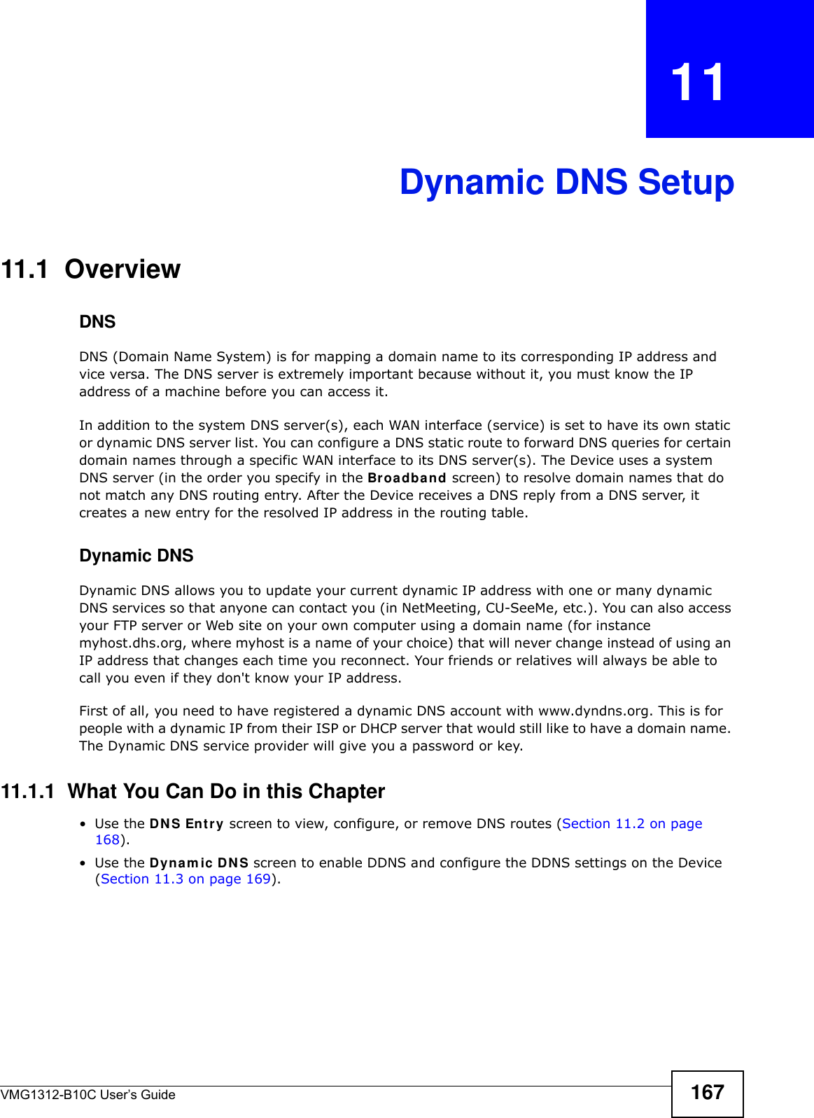 VMG1312-B10C User’s Guide 167CHAPTER   11Dynamic DNS Setup11.1  Overview DNSDNS (Domain Name System) is for mapping a domain name to its corresponding IP address and vice versa. The DNS server is extremely important because without it, you must know the IP address of a machine before you can access it. In addition to the system DNS server(s), each WAN interface (service) is set to have its own static or dynamic DNS server list. You can configure a DNS static route to forward DNS queries for certain domain names through a specific WAN interface to its DNS server(s). The Device uses a system DNS server (in the order you specify in the Broa dba nd screen) to resolve domain names that do not match any DNS routing entry. After the Device receives a DNS reply from a DNS server, it creates a new entry for the resolved IP address in the routing table.Dynamic DNSDynamic DNS allows you to update your current dynamic IP address with one or many dynamic DNS services so that anyone can contact you (in NetMeeting, CU-SeeMe, etc.). You can also access your FTP server or Web site on your own computer using a domain name (for instance myhost.dhs.org, where myhost is a name of your choice) that will never change instead of using an IP address that changes each time you reconnect. Your friends or relatives will always be able to call you even if they don&apos;t know your IP address.First of all, you need to have registered a dynamic DNS account with www.dyndns.org. This is for people with a dynamic IP from their ISP or DHCP server that would still like to have a domain name. The Dynamic DNS service provider will give you a password or key. 11.1.1  What You Can Do in this Chapter•Use the DN S Ent ry screen to view, configure, or remove DNS routes (Section 11.2 on page 168).•Use the Dyna m ic D N S screen to enable DDNS and configure the DDNS settings on the Device (Section 11.3 on page 169).