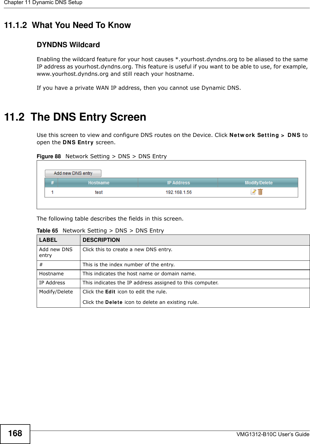 Chapter 11 Dynamic DNS SetupVMG1312-B10C User’s Guide16811.1.2  What You Need To KnowDYNDNS WildcardEnabling the wildcard feature for your host causes *.yourhost.dyndns.org to be aliased to the same IP address as yourhost.dyndns.org. This feature is useful if you want to be able to use, for example, www.yourhost.dyndns.org and still reach your hostname.If you have a private WAN IP address, then you cannot use Dynamic DNS.11.2  The DNS Entry ScreenUse this screen to view and configure DNS routes on the Device. Click Ne t w ork  Se t t ing &gt;  D N S to open the D N S Ent ry screen.Figure 88   Network Setting &gt; DNS &gt; DNS EntryThe following table describes the fields in this screen. Table 65   Network Setting &gt; DNS &gt; DNS EntryLABEL DESCRIPTIONAdd new DNS entryClick this to create a new DNS entry.#This is the index number of the entry.Hostname This indicates the host name or domain name.IP Address This indicates the IP address assigned to this computer.Modify/Delete Click the Ed it  icon to edit the rule.Click the De le t e icon to delete an existing rule.