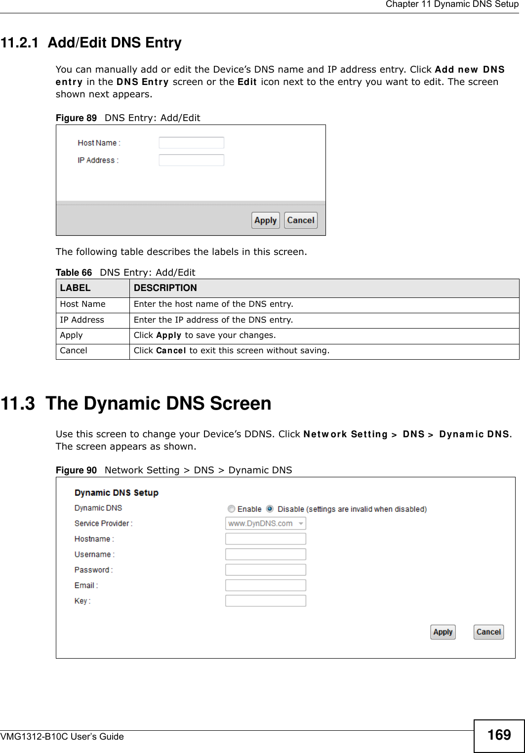  Chapter 11 Dynamic DNS SetupVMG1312-B10C User’s Guide 16911.2.1  Add/Edit DNS EntryYou can manually add or edit the Device’s DNS name and IP address entry. Click Add new  D N S e nt r y  in the DN S En t r y screen or the Ed it  icon next to the entry you want to edit. The screen shown next appears.Figure 89   DNS Entry: Add/EditThe following table describes the labels in this screen. 11.3  The Dynamic DNS ScreenUse this screen to change your Device’s DDNS. Click Net w ork Se t t ing &gt;  DN S &gt;  Dynam ic D N S. The screen appears as shown.Figure 90   Network Setting &gt; DNS &gt; Dynamic DNSTable 66   DNS Entry: Add/EditLABEL DESCRIPTIONHost Name Enter the host name of the DNS entry.IP Address Enter the IP address of the DNS entry.Apply Click Apply to save your changes.Cancel Click Cancel to exit this screen without saving.