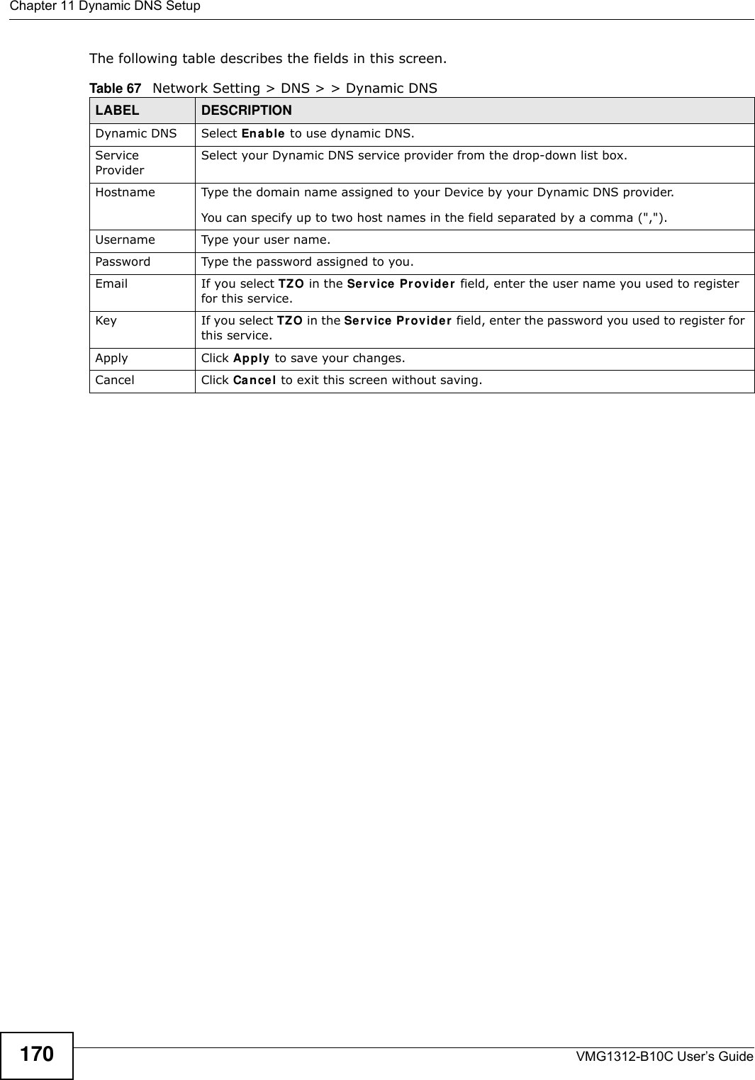 Chapter 11 Dynamic DNS SetupVMG1312-B10C User’s Guide170The following table describes the fields in this screen. Table 67   Network Setting &gt; DNS &gt; &gt; Dynamic DNSLABEL DESCRIPTIONDynamic DNS Select En a ble to use dynamic DNS.Service ProviderSelect your Dynamic DNS service provider from the drop-down list box.Hostname Type the domain name assigned to your Device by your Dynamic DNS provider.You can specify up to two host names in the field separated by a comma (&quot;,&quot;).Username Type your user name.Password Type the password assigned to you.Email If you select TZO in the Ser vice Pr ov ider field, enter the user name you used to register for this service.Key If you select TZO in the Se r v ice  Pr ovide r  field, enter the password you used to register for this service.Apply Click Apply to save your changes.Cancel Click Cancel to exit this screen without saving.