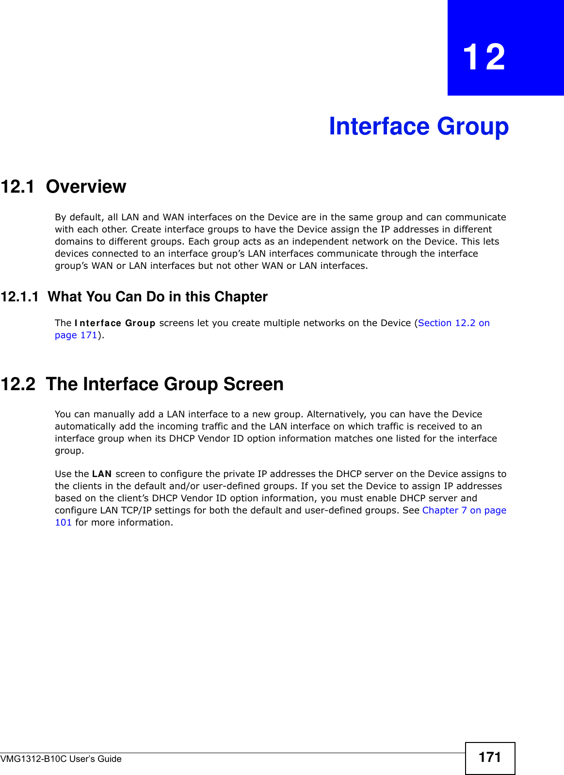 VMG1312-B10C User’s Guide 171CHAPTER   12Interface Group12.1  OverviewBy default, all LAN and WAN interfaces on the Device are in the same group and can communicate with each other. Create interface groups to have the Device assign the IP addresses in different domains to different groups. Each group acts as an independent network on the Device. This lets devices connected to an interface group’s LAN interfaces communicate through the interface group’s WAN or LAN interfaces but not other WAN or LAN interfaces.12.1.1  What You Can Do in this ChapterThe I nt erface Gr ou p screens let you create multiple networks on the Device (Section 12.2 on page 171).12.2  The Interface Group ScreenYou can manually add a LAN interface to a new group. Alternatively, you can have the Device automatically add the incoming traffic and the LAN interface on which traffic is received to an interface group when its DHCP Vendor ID option information matches one listed for the interface group. Use the LAN  screen to configure the private IP addresses the DHCP server on the Device assigns to the clients in the default and/or user-defined groups. If you set the Device to assign IP addresses based on the client’s DHCP Vendor ID option information, you must enable DHCP server and configure LAN TCP/IP settings for both the default and user-defined groups. See Chapter 7 on page 101 for more information.
