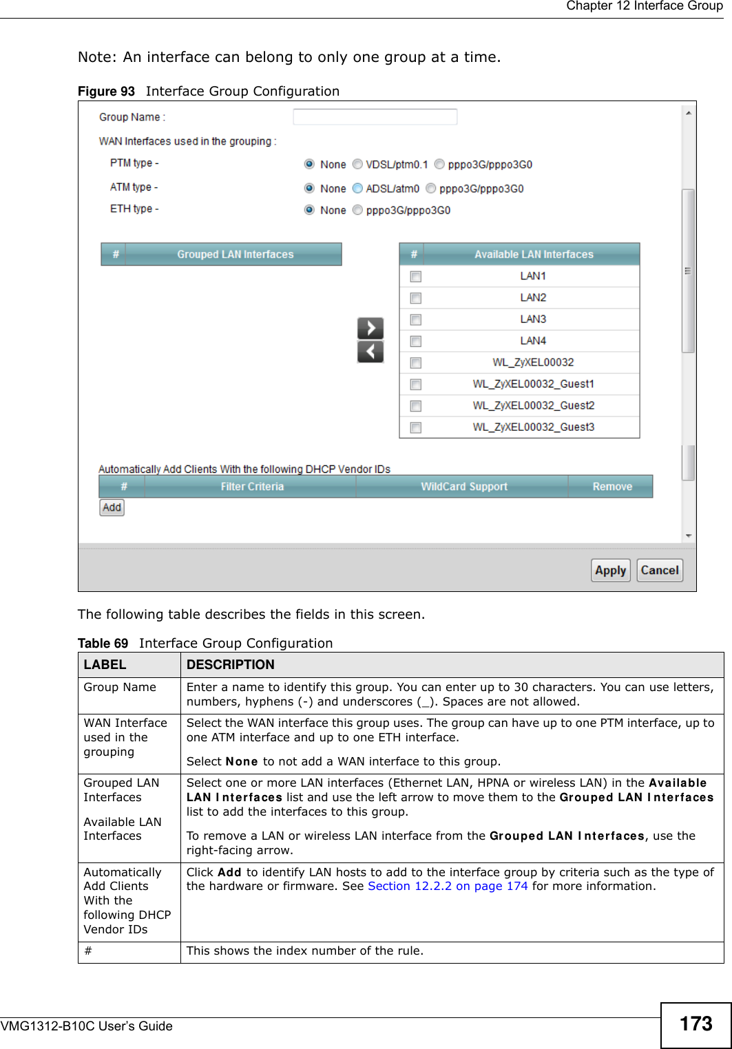  Chapter 12 Interface GroupVMG1312-B10C User’s Guide 173Note: An interface can belong to only one group at a time.Figure 93   Interface Group Configuration The following table describes the fields in this screen. Table 69   Interface Group ConfigurationLABEL DESCRIPTIONGroup Name Enter a name to identify this group. You can enter up to 30 characters. You can use letters, numbers, hyphens (-) and underscores (_). Spaces are not allowed.WAN Interface used in the groupingSelect the WAN interface this group uses. The group can have up to one PTM interface, up to one ATM interface and up to one ETH interface.Select N on e to not add a WAN interface to this group.Grouped LAN InterfacesAvailable LAN InterfacesSelect one or more LAN interfaces (Ethernet LAN, HPNA or wireless LAN) in the Ava ila ble  LAN  I n t e r fa ces list and use the left arrow to move them to the Grou pe d LAN  I nt er face s list to add the interfaces to this group.To remove a LAN or wireless LAN interface from the Grouped LAN  I nt e rfaces, use the right-facing arrow.Automatically Add Clients With the following DHCP Vendor IDsClick Add to identify LAN hosts to add to the interface group by criteria such as the type of the hardware or firmware. See Section 12.2.2 on page 174 for more information.#This shows the index number of the rule.