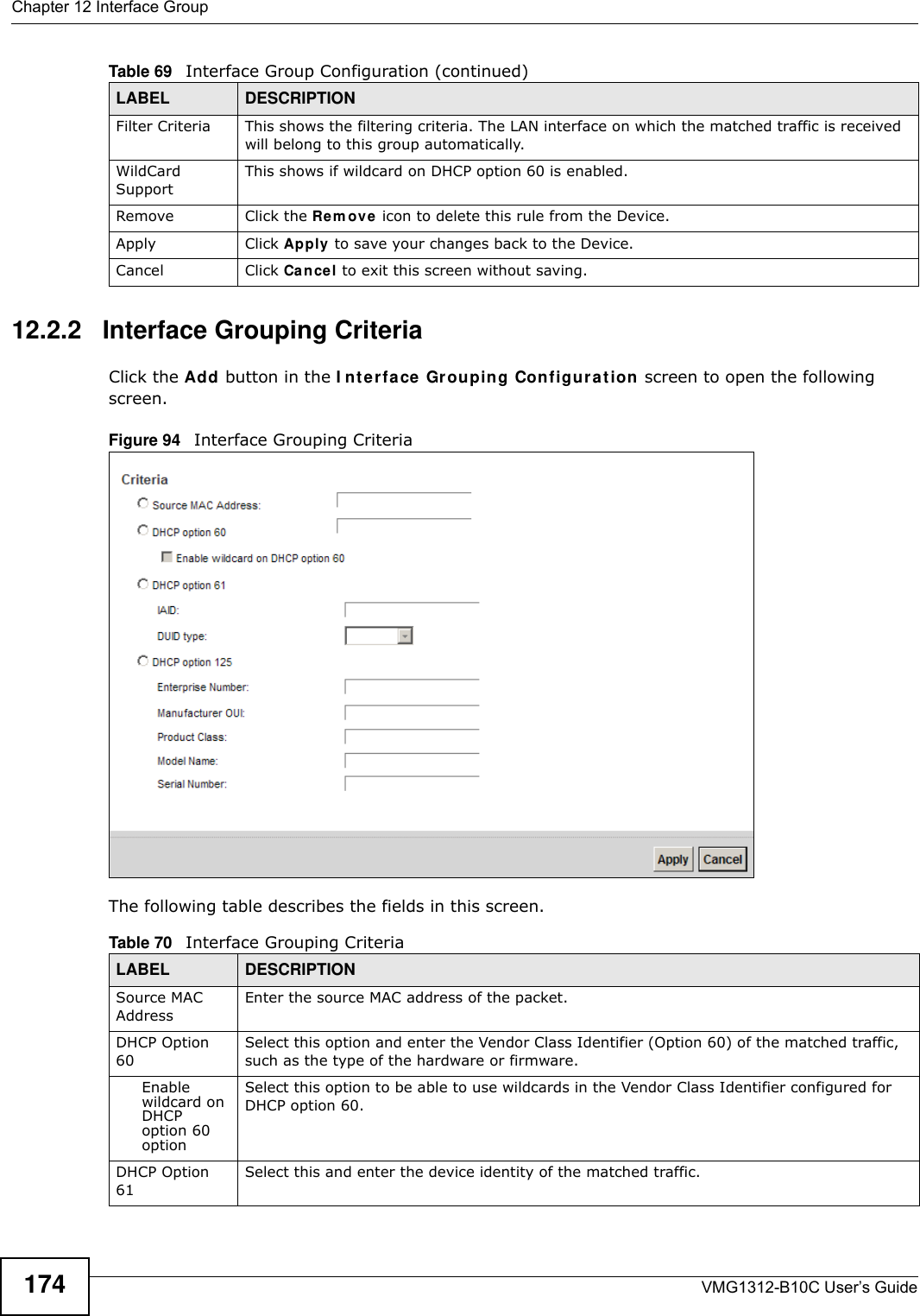 Chapter 12 Interface GroupVMG1312-B10C User’s Guide17412.2.2   Interface Grouping CriteriaClick the Add button in the I nt er fa ce Grouping Configura t ion screen to open the following screen.Figure 94   Interface Grouping Criteria The following table describes the fields in this screen. Filter Criteria This shows the filtering criteria. The LAN interface on which the matched traffic is received will belong to this group automatically.WildCard SupportThis shows if wildcard on DHCP option 60 is enabled.Remove Click the Re m ove  icon to delete this rule from the Device.Apply Click Apply to save your changes back to the Device.Cancel Click Cancel to exit this screen without saving.Table 69   Interface Group Configuration (continued)LABEL DESCRIPTIONTable 70   Interface Grouping CriteriaLABEL DESCRIPTIONSource MAC AddressEnter the source MAC address of the packet.DHCP Option 60Select this option and enter the Vendor Class Identifier (Option 60) of the matched traffic, such as the type of the hardware or firmware.Enable wildcard on DHCP option 60 optionSelect this option to be able to use wildcards in the Vendor Class Identifier configured for DHCP option 60.DHCP Option 61Select this and enter the device identity of the matched traffic.