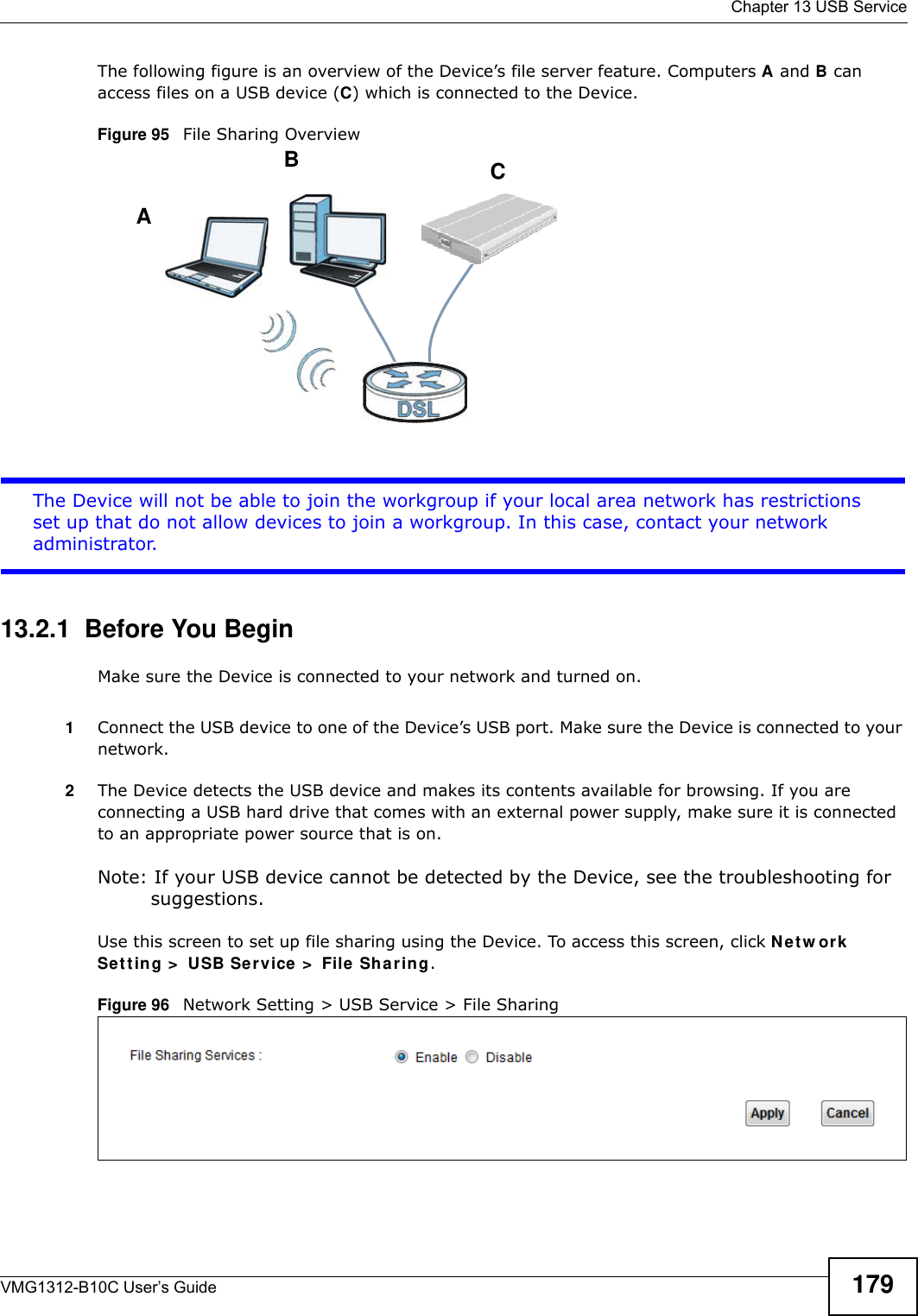  Chapter 13 USB ServiceVMG1312-B10C User’s Guide 179The following figure is an overview of the Device’s file server feature. Computers A and B can access files on a USB device (C) which is connected to the Device.Figure 95   File Sharing OverviewThe Device will not be able to join the workgroup if your local area network has restrictions set up that do not allow devices to join a workgroup. In this case, contact your network administrator.13.2.1  Before You BeginMake sure the Device is connected to your network and turned on.1Connect the USB device to one of the Device’s USB port. Make sure the Device is connected to your network.2The Device detects the USB device and makes its contents available for browsing. If you are connecting a USB hard drive that comes with an external power supply, make sure it is connected to an appropriate power source that is on.Note: If your USB device cannot be detected by the Device, see the troubleshooting for suggestions. Use this screen to set up file sharing using the Device. To access this screen, click Net w or k Set t ing &gt;  USB Se rvice &gt;  File  Shar ing.Figure 96   Network Setting &gt; USB Service &gt; File SharingABC