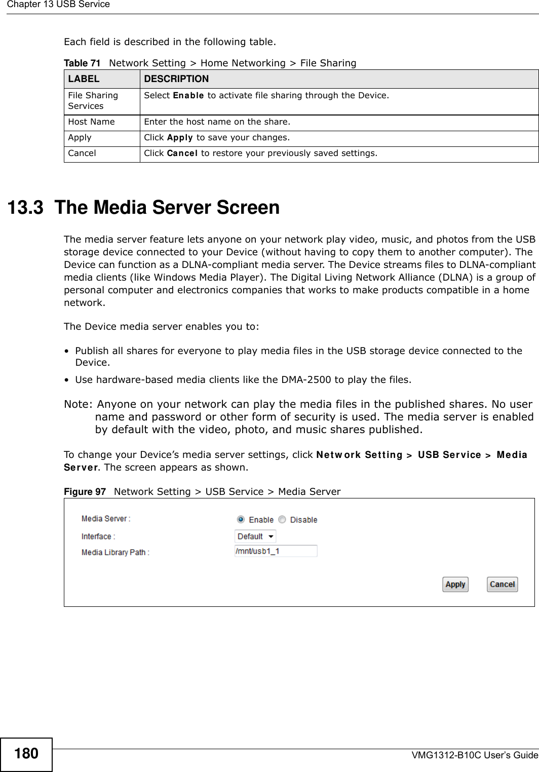 Chapter 13 USB ServiceVMG1312-B10C User’s Guide180Each field is described in the following table.13.3  The Media Server ScreenThe media server feature lets anyone on your network play video, music, and photos from the USB storage device connected to your Device (without having to copy them to another computer). The Device can function as a DLNA-compliant media server. The Device streams files to DLNA-compliant media clients (like Windows Media Player). The Digital Living Network Alliance (DLNA) is a group of personal computer and electronics companies that works to make products compatible in a home network.The Device media server enables you to:• Publish all shares for everyone to play media files in the USB storage device connected to the Device.• Use hardware-based media clients like the DMA-2500 to play the files. Note: Anyone on your network can play the media files in the published shares. No user name and password or other form of security is used. The media server is enabled by default with the video, photo, and music shares published. To change your Device’s media server settings, click Net w or k  Set t ing &gt;  USB Ser vice &gt;  Me dia  Serve r. The screen appears as shown.Figure 97   Network Setting &gt; USB Service &gt; Media ServerTable 71   Network Setting &gt; Home Networking &gt; File SharingLABEL DESCRIPTIONFile Sharing ServicesSelect Enable  to activate file sharing through the Device. Host Name Enter the host name on the share.Apply Click Apply to save your changes.Cancel Click Cance l to restore your previously saved settings.