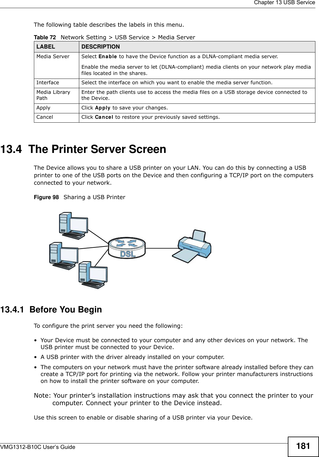  Chapter 13 USB ServiceVMG1312-B10C User’s Guide 181The following table describes the labels in this menu.13.4  The Printer Server ScreenThe Device allows you to share a USB printer on your LAN. You can do this by connecting a USB printer to one of the USB ports on the Device and then configuring a TCP/IP port on the computers connected to your network. Figure 98   Sharing a USB Printer13.4.1  Before You BeginTo configure the print server you need the following:• Your Device must be connected to your computer and any other devices on your network. The USB printer must be connected to your Device.• A USB printer with the driver already installed on your computer.• The computers on your network must have the printer software already installed before they can create a TCP/IP port for printing via the network. Follow your printer manufacturers instructions on how to install the printer software on your computer. Note: Your printer’s installation instructions may ask that you connect the printer to your computer. Connect your printer to the Device instead.Use this screen to enable or disable sharing of a USB printer via your Device. Table 72   Network Setting &gt; USB Service &gt; Media ServerLABEL DESCRIPTIONMedia Server Select Enable  to have the Device function as a DLNA-compliant media server.Enable the media server to let (DLNA-compliant) media clients on your network play media files located in the shares. Interface  Select the interface on which you want to enable the media server function.Media Library PathEnter the path clients use to access the media files on a USB storage device connected to the Device.Apply Click Apply to save your changes.Cancel Click Cancel to restore your previously saved settings.