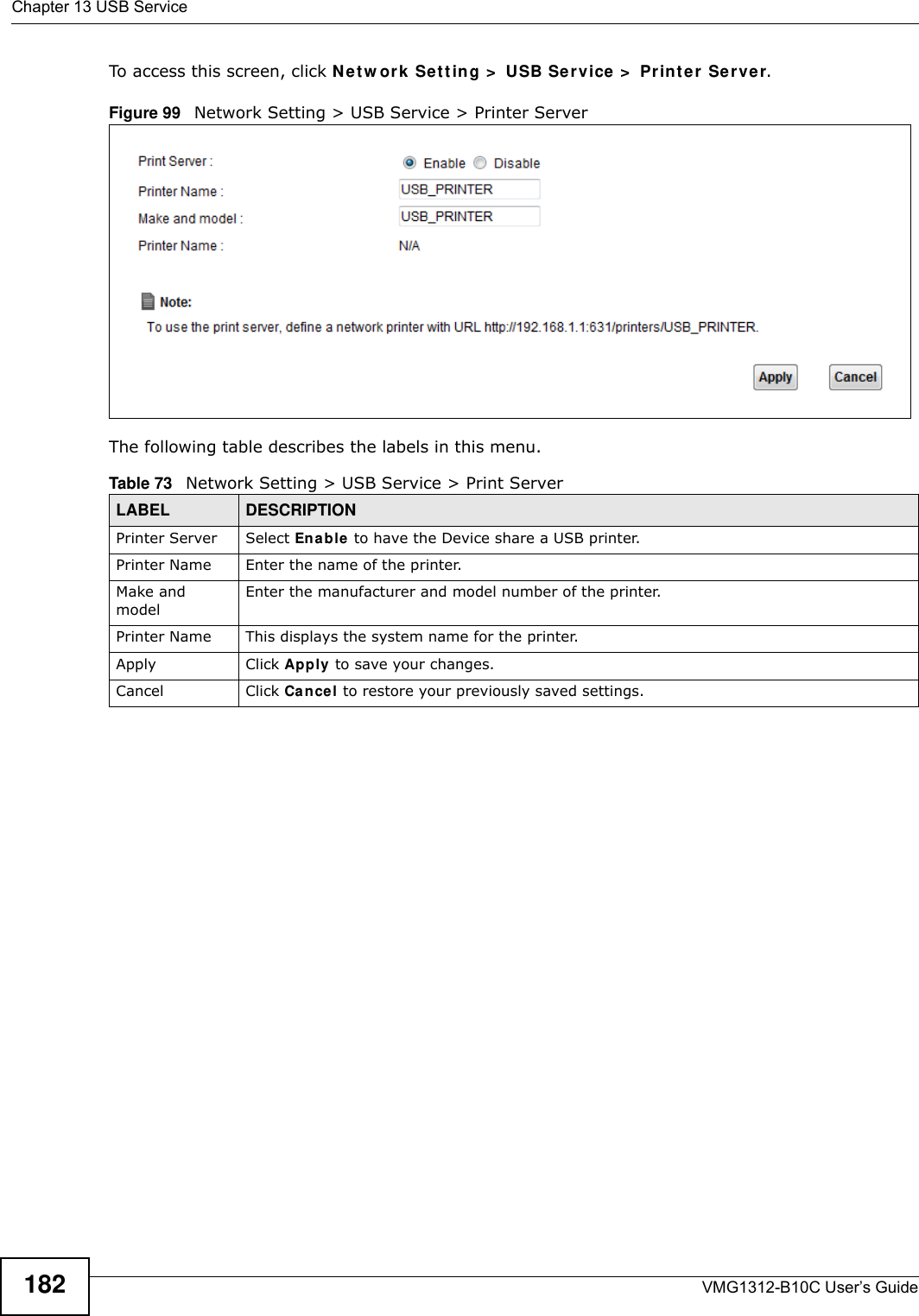 Chapter 13 USB ServiceVMG1312-B10C User’s Guide182To access this screen, click Net w ork  Se t t in g &gt;  USB Ser vice &gt;  Pr int er  Ser ve r.Figure 99   Network Setting &gt; USB Service &gt; Printer ServerThe following table describes the labels in this menu.Table 73   Network Setting &gt; USB Service &gt; Print ServerLABEL DESCRIPTIONPrinter Server  Select Ena ble  to have the Device share a USB printer.Printer Name  Enter the name of the printer.Make and model Enter the manufacturer and model number of the printer.Printer Name  This displays the system name for the printer.Apply Click Apply to save your changes.Cancel Click Cancel to restore your previously saved settings.