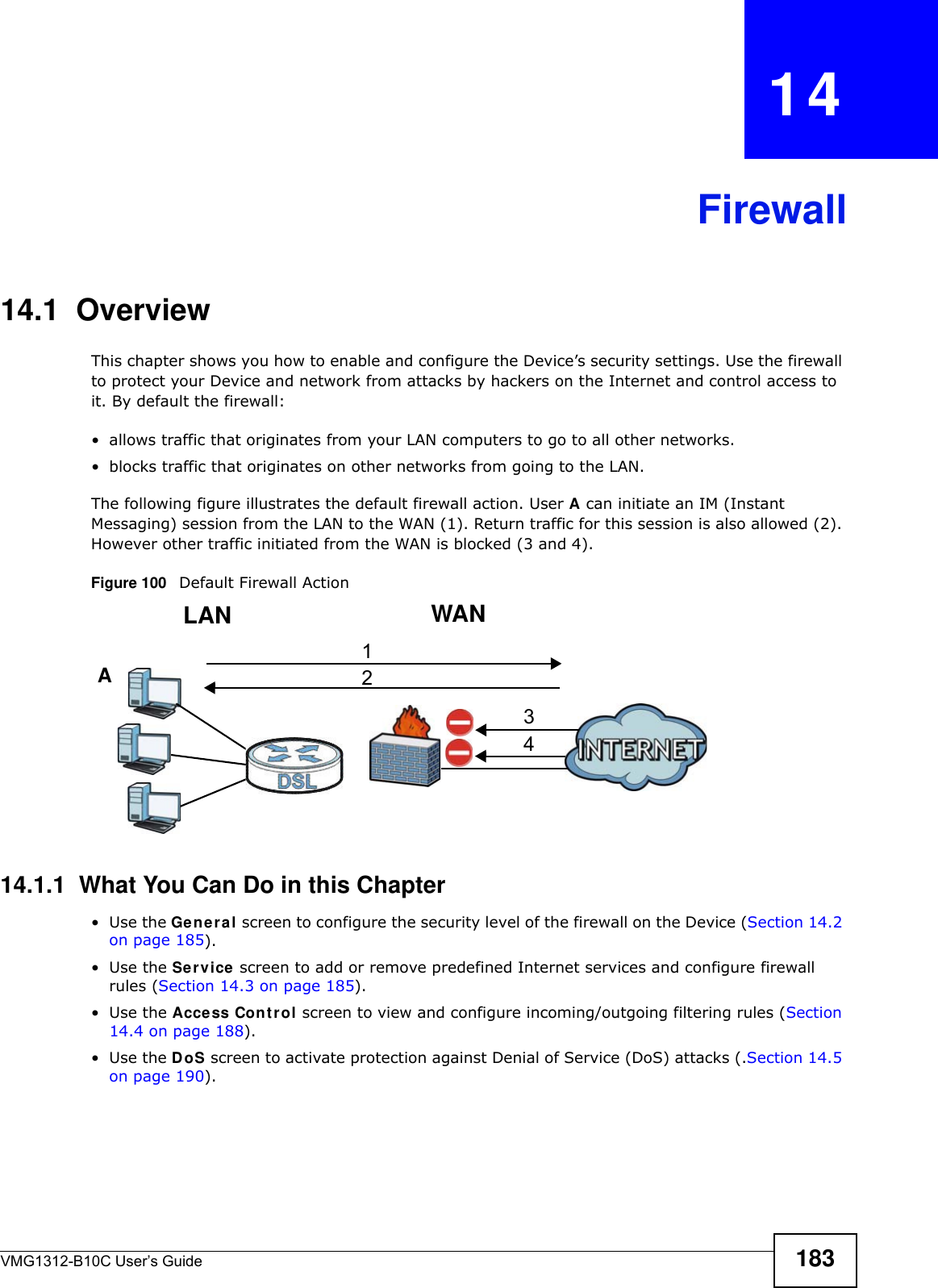 VMG1312-B10C User’s Guide 183CHAPTER   14Firewall14.1  OverviewThis chapter shows you how to enable and configure the Device’s security settings. Use the firewall to protect your Device and network from attacks by hackers on the Internet and control access to it. By default the firewall:• allows traffic that originates from your LAN computers to go to all other networks. • blocks traffic that originates on other networks from going to the LAN. The following figure illustrates the default firewall action. User A can initiate an IM (Instant Messaging) session from the LAN to the WAN (1). Return traffic for this session is also allowed (2). However other traffic initiated from the WAN is blocked (3 and 4).Figure 100   Default Firewall Action14.1.1  What You Can Do in this Chapter•Use the Gener a l screen to configure the security level of the firewall on the Device (Section 14.2 on page 185).•Use the Ser vice screen to add or remove predefined Internet services and configure firewall rules (Section 14.3 on page 185).•Use the Access Cont rol screen to view and configure incoming/outgoing filtering rules (Section 14.4 on page 188). •Use the DoS screen to activate protection against Denial of Service (DoS) attacks (.Section 14.5 on page 190).WANLAN3412A