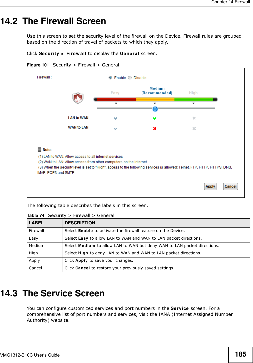  Chapter 14 FirewallVMG1312-B10C User’s Guide 18514.2  The Firewall ScreenUse this screen to set the security level of the firewall on the Device. Firewall rules are grouped based on the direction of travel of packets to which they apply. Click Se curit y &gt;  Fir e w a ll to display the Gene r al screen. Figure 101   Security &gt; Firewall &gt; GeneralThe following table describes the labels in this screen.14.3  The Service Screen You can configure customized services and port numbers in the Se r v ice screen. For a comprehensive list of port numbers and services, visit the IANA (Internet Assigned Number Authority) website. Table 74   Security &gt; Firewall &gt; GeneralLABEL DESCRIPTIONFirewall Select Ena ble to activate the firewall feature on the Device.Easy Select Ea sy to allow LAN to WAN and WAN to LAN packet directions.Medium Select Me dium  to allow LAN to WAN but deny WAN to LAN packet directions.High Select H igh to deny LAN to WAN and WAN to LAN packet directions.Apply Click Apply to save your changes.Cancel Click Cancel to restore your previously saved settings.