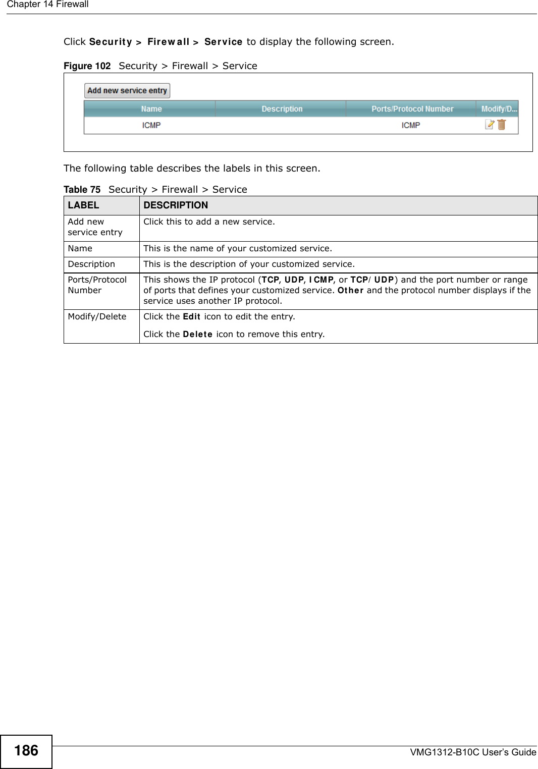 Chapter 14 FirewallVMG1312-B10C User’s Guide186Click Se curit y &gt;  Fire w a ll &gt;  Se r vice to display the following screen.Figure 102   Security &gt; Firewall &gt; Service The following table describes the labels in this screen. Table 75   Security &gt; Firewall &gt; ServiceLABEL DESCRIPTIONAdd new service entryClick this to add a new service.Name This is the name of your customized service.Description This is the description of your customized service.Ports/Protocol NumberThis shows the IP protocol (TCP, UDP, I CM P, or TCP/ UDP) and the port number or range of ports that defines your customized service. Ot h e r  and the protocol number displays if the service uses another IP protocol.Modify/Delete Click the Ed it  icon to edit the entry.Click the D e let e  icon to remove this entry.