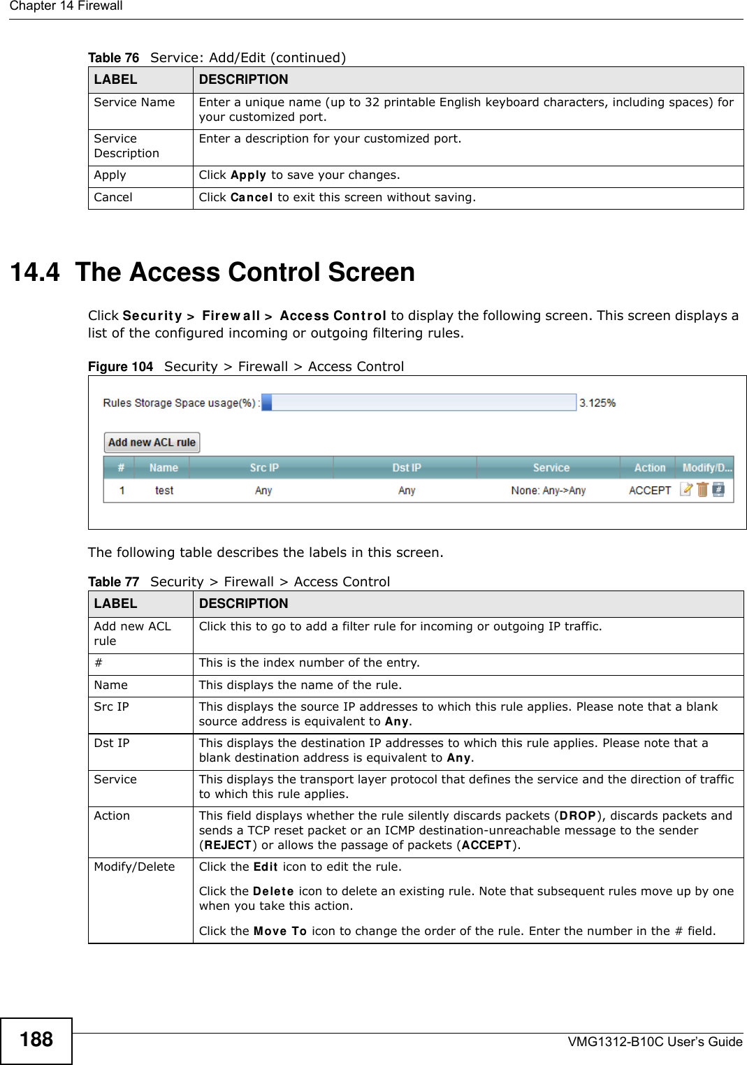 Chapter 14 FirewallVMG1312-B10C User’s Guide18814.4  The Access Control ScreenClick Secur it y &gt;  Fir e w all &gt;  Acce ss Con t r ol to display the following screen. This screen displays a list of the configured incoming or outgoing filtering rules. Figure 104   Security &gt; Firewall &gt; Access Control The following table describes the labels in this screen. Service Name Enter a unique name (up to 32 printable English keyboard characters, including spaces) for your customized port. Service DescriptionEnter a description for your customized port.Apply Click Apply to save your changes.Cancel Click Cancel to exit this screen without saving.Table 76   Service: Add/Edit (continued)LABEL DESCRIPTIONTable 77   Security &gt; Firewall &gt; Access ControlLABEL DESCRIPTIONAdd new ACL ruleClick this to go to add a filter rule for incoming or outgoing IP traffic.#This is the index number of the entry.Name This displays the name of the rule.Src IP  This displays the source IP addresses to which this rule applies. Please note that a blank source address is equivalent to An y.Dst IP This displays the destination IP addresses to which this rule applies. Please note that a blank destination address is equivalent to An y.Service This displays the transport layer protocol that defines the service and the direction of traffic to which this rule applies. Action This field displays whether the rule silently discards packets (DROP), discards packets and sends a TCP reset packet or an ICMP destination-unreachable message to the sender (REJECT) or allows the passage of packets (ACCEPT).Modify/Delete Click the Ed it  icon to edit the rule.Click the D e let e  icon to delete an existing rule. Note that subsequent rules move up by one when you take this action.Click the M ove  To icon to change the order of the rule. Enter the number in the # field.