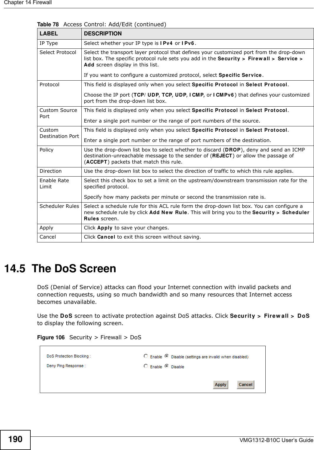Chapter 14 FirewallVMG1312-B10C User’s Guide19014.5  The DoS ScreenDoS (Denial of Service) attacks can flood your Internet connection with invalid packets and connection requests, using so much bandwidth and so many resources that Internet access becomes unavailable. Use the DoS screen to activate protection against DoS attacks. Click Secur it y &gt;  Firew all &gt;  DoS to display the following screen. Figure 106   Security &gt; Firewall &gt; DoSIP Type Select whether your IP type is I Pv4  or I Pv6 . Select Protocol Select the transport layer protocol that defines your customized port from the drop-down list box. The specific protocol rule sets you add in the Securit y &gt;  Fire w a ll &gt;  Service  &gt;  Add screen display in this list. If you want to configure a customized protocol, select Spe cific Se r vice.Protocol This field is displayed only when you select Spe cific Pr ot ocol in Se lect  Pr ot ocol.Choose the IP port (TCP/ UDP, TCP, UDP, I CMP, or I CM Pv6 ) that defines your customized port from the drop-down list box.Custom Source PortThis field is displayed only when you select Spe cific Pr ot ocol in Sele ct  Pr ot ocol.Enter a single port number or the range of port numbers of the source.Custom Destination PortThis field is displayed only when you select Spe cific Pr ot ocol in Sele ct  Pr ot ocol.Enter a single port number or the range of port numbers of the destination.Policy Use the drop-down list box to select whether to discard (DROP), deny and send an ICMP destination-unreachable message to the sender of (REJECT) or allow the passage of (ACCEPT) packets that match this rule.Direction  Use the drop-down list box to select the direction of traffic to which this rule applies.Enable Rate LimitSelect this check box to set a limit on the upstream/downstream transmission rate for the specified protocol.Specify how many packets per minute or second the transmission rate is.Scheduler Rules Select a schedule rule for this ACL rule form the drop-down list box. You can configure a new schedule rule by click Add N ew  Ru le . This will bring you to the Secur it y  &gt;  Sch e duler Rule s screen.Apply Click Apply to save your changes.Cancel Click Cancel to exit this screen without saving.Table 78   Access Control: Add/Edit (continued)LABEL DESCRIPTION