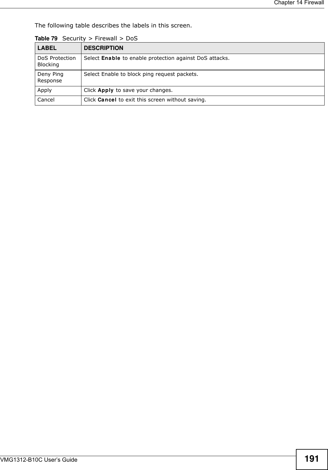  Chapter 14 FirewallVMG1312-B10C User’s Guide 191The following table describes the labels in this screen. Table 79   Security &gt; Firewall &gt; DoSLABEL DESCRIPTIONDoS Protection BlockingSelect Enable  to enable protection against DoS attacks.Deny Ping ResponseSelect Enable to block ping request packets. Apply Click Apply to save your changes.Cancel Click Cance l to exit this screen without saving.