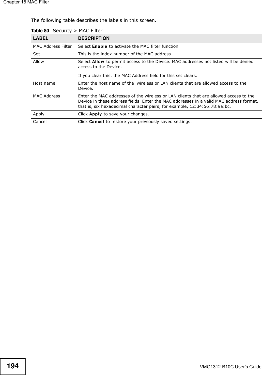 Chapter 15 MAC FilterVMG1312-B10C User’s Guide194The following table describes the labels in this screen. Table 80   Security &gt; MAC FilterLABEL DESCRIPTIONMAC Address Filter  Select Enable  to activate the MAC filter function.Set This is the index number of the MAC address.Allow Select Allow  to permit access to the Device. MAC addresses not listed will be denied access to the Device. If you clear this, the MAC Address field for this set clears.Host name  Enter the host name of the  wireless or LAN clients that are allowed access to the Device.MAC Address Enter the MAC addresses of the wireless or LAN clients that are allowed access to the Device in these address fields. Enter the MAC addresses in a valid MAC address format, that is, six hexadecimal character pairs, for example, 12:34:56:78:9a:bc.Apply Click Apply  to save your changes.Cancel Click Ca nce l to restore your previously saved settings.