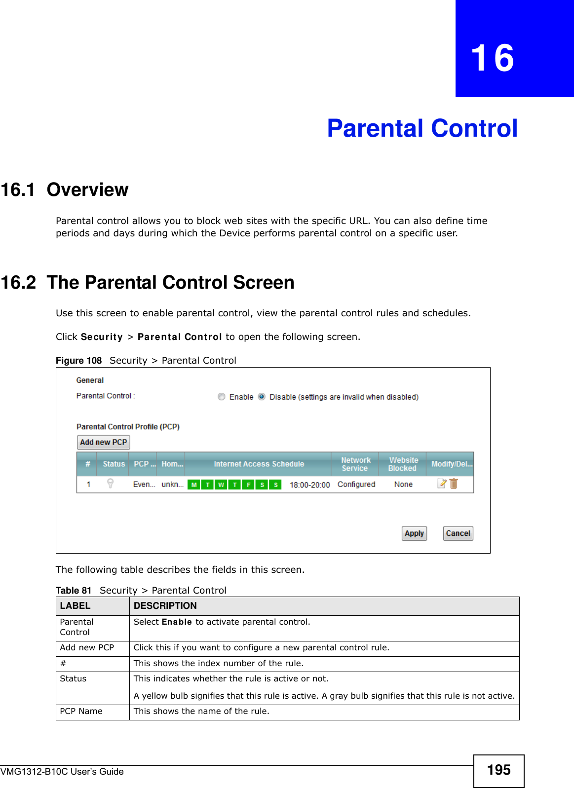 VMG1312-B10C User’s Guide 195CHAPTER   16Parental Control16.1  OverviewParental control allows you to block web sites with the specific URL. You can also define time periods and days during which the Device performs parental control on a specific user. 16.2  The Parental Control ScreenUse this screen to enable parental control, view the parental control rules and schedules.Click Se cur it y  &gt; Pa r e nt al Cont r ol to open the following screen. Figure 108   Security &gt; Parental Control The following table describes the fields in this screen. Table 81   Security &gt; Parental ControlLABEL DESCRIPTIONParental ControlSelect Enable  to activate parental control.Add new PCP Click this if you want to configure a new parental control rule.#This shows the index number of the rule.Status This indicates whether the rule is active or not.A yellow bulb signifies that this rule is active. A gray bulb signifies that this rule is not active.PCP Name This shows the name of the rule.