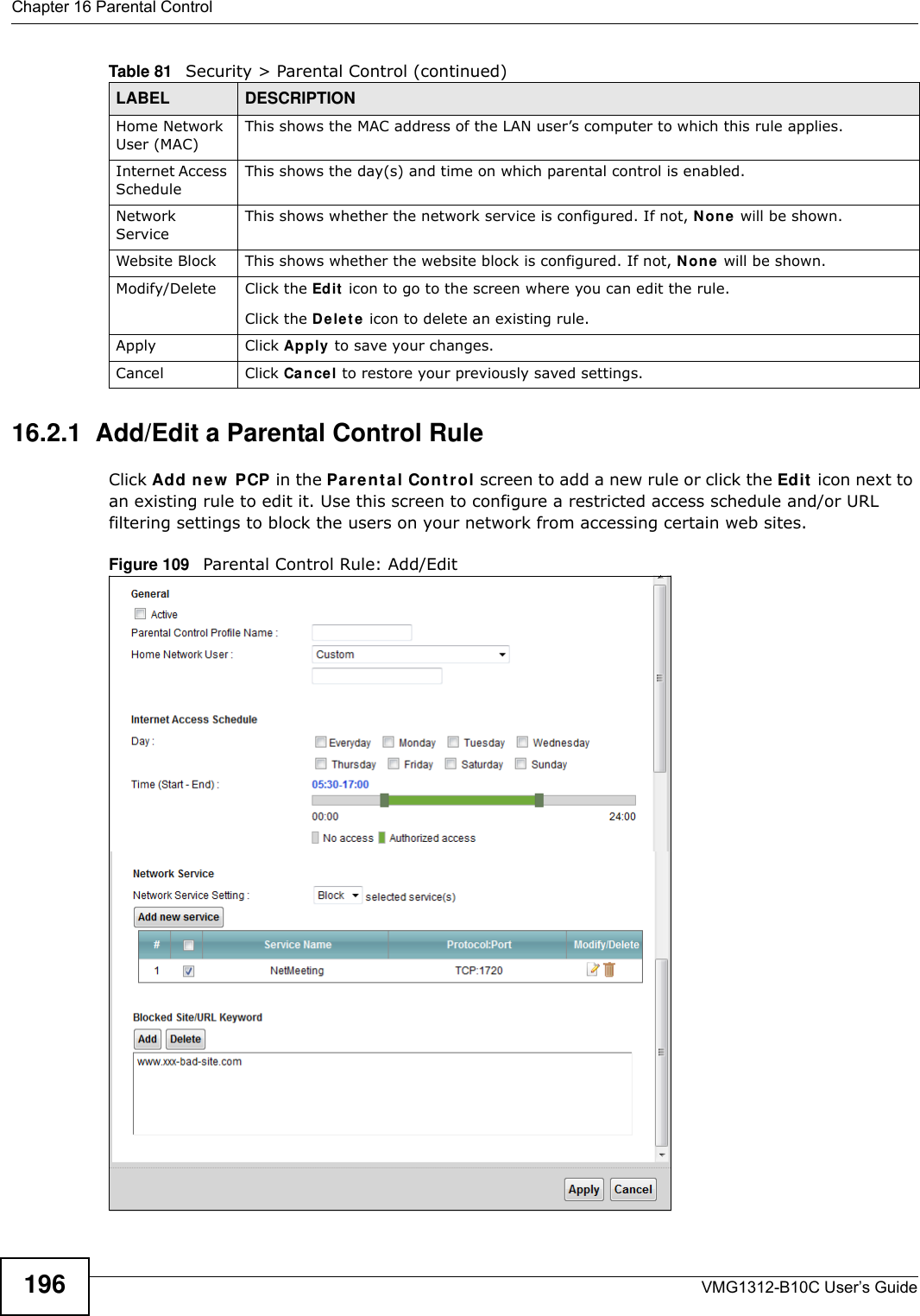 Chapter 16 Parental ControlVMG1312-B10C User’s Guide19616.2.1  Add/Edit a Parental Control RuleClick Add ne w  PCP in the Pa r e nt a l Cont r ol screen to add a new rule or click the Edit  icon next to an existing rule to edit it. Use this screen to configure a restricted access schedule and/or URL filtering settings to block the users on your network from accessing certain web sites.Figure 109   Parental Control Rule: Add/Edit Home Network User (MAC)This shows the MAC address of the LAN user’s computer to which this rule applies.Internet Access ScheduleThis shows the day(s) and time on which parental control is enabled.Network ServiceThis shows whether the network service is configured. If not, N on e  will be shown.Website Block This shows whether the website block is configured. If not, N on e  will be shown.Modify/Delete Click the Edit  icon to go to the screen where you can edit the rule.Click the D ele t e  icon to delete an existing rule.Apply Click Apply to save your changes.Cancel Click Cancel to restore your previously saved settings.Table 81   Security &gt; Parental Control (continued)LABEL DESCRIPTION
