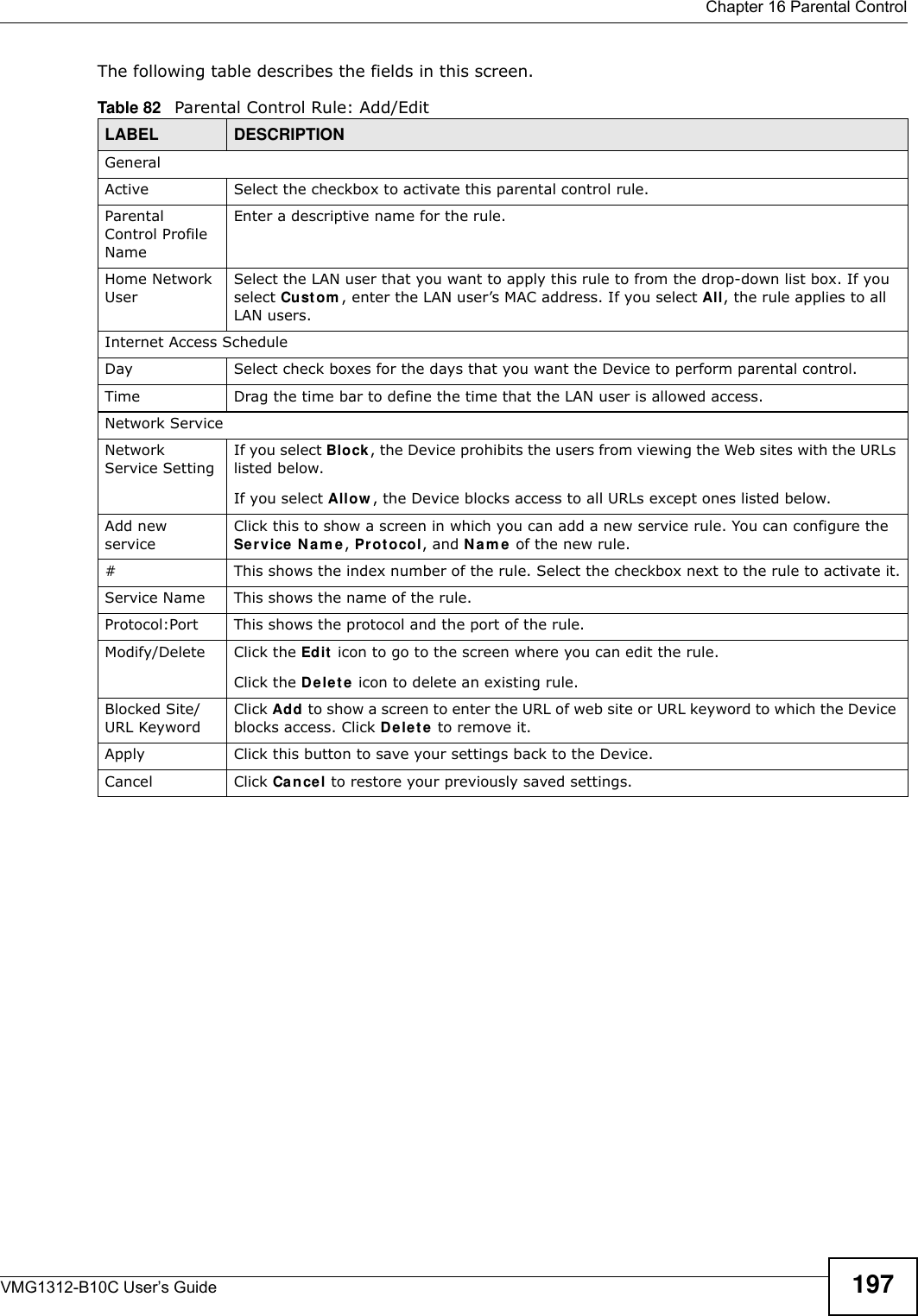  Chapter 16 Parental ControlVMG1312-B10C User’s Guide 197The following table describes the fields in this screen. Table 82   Parental Control Rule: Add/EditLABEL DESCRIPTIONGeneralActive Select the checkbox to activate this parental control rule.Parental Control Profile NameEnter a descriptive name for the rule.Home Network UserSelect the LAN user that you want to apply this rule to from the drop-down list box. If you select Cu st om , enter the LAN user’s MAC address. If you select All, the rule applies to all LAN users.Internet Access ScheduleDay Select check boxes for the days that you want the Device to perform parental control. Time Drag the time bar to define the time that the LAN user is allowed access. Network ServiceNetwork Service Setting If you select Block, the Device prohibits the users from viewing the Web sites with the URLs listed below.If you select Allow , the Device blocks access to all URLs except ones listed below.Add new serviceClick this to show a screen in which you can add a new service rule. You can configure the Ser vice  N a m e , Pr ot o col, and N a m e  of the new rule.#This shows the index number of the rule. Select the checkbox next to the rule to activate it.Service Name This shows the name of the rule.Protocol:Port This shows the protocol and the port of the rule.Modify/Delete Click the Edit  icon to go to the screen where you can edit the rule.Click the D ele t e  icon to delete an existing rule.Blocked Site/URL KeywordClick Add to show a screen to enter the URL of web site or URL keyword to which the Device blocks access. Click De le t e to remove it.Apply Click this button to save your settings back to the Device.Cancel Click Cancel to restore your previously saved settings.