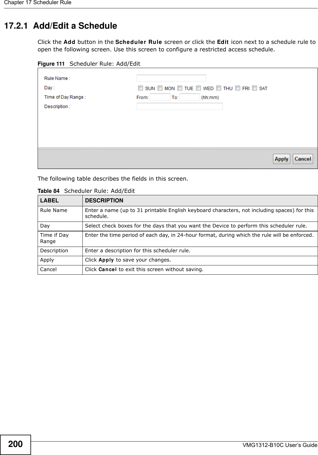 Chapter 17 Scheduler RuleVMG1312-B10C User’s Guide20017.2.1  Add/Edit a ScheduleClick the Add button in the Schedu ler  Rule  screen or click the Edit  icon next to a schedule rule to open the following screen. Use this screen to configure a restricted access schedule. Figure 111   Scheduler Rule: Add/Edit The following table describes the fields in this screen.  Table 84   Scheduler Rule: Add/Edit LABEL DESCRIPTIONRule Name Enter a name (up to 31 printable English keyboard characters, not including spaces) for this schedule. Day Select check boxes for the days that you want the Device to perform this scheduler rule. Time if Day RangeEnter the time period of each day, in 24-hour format, during which the rule will be enforced. Description Enter a description for this scheduler rule.Apply Click Apply to save your changes.Cancel Click Cancel to exit this screen without saving.