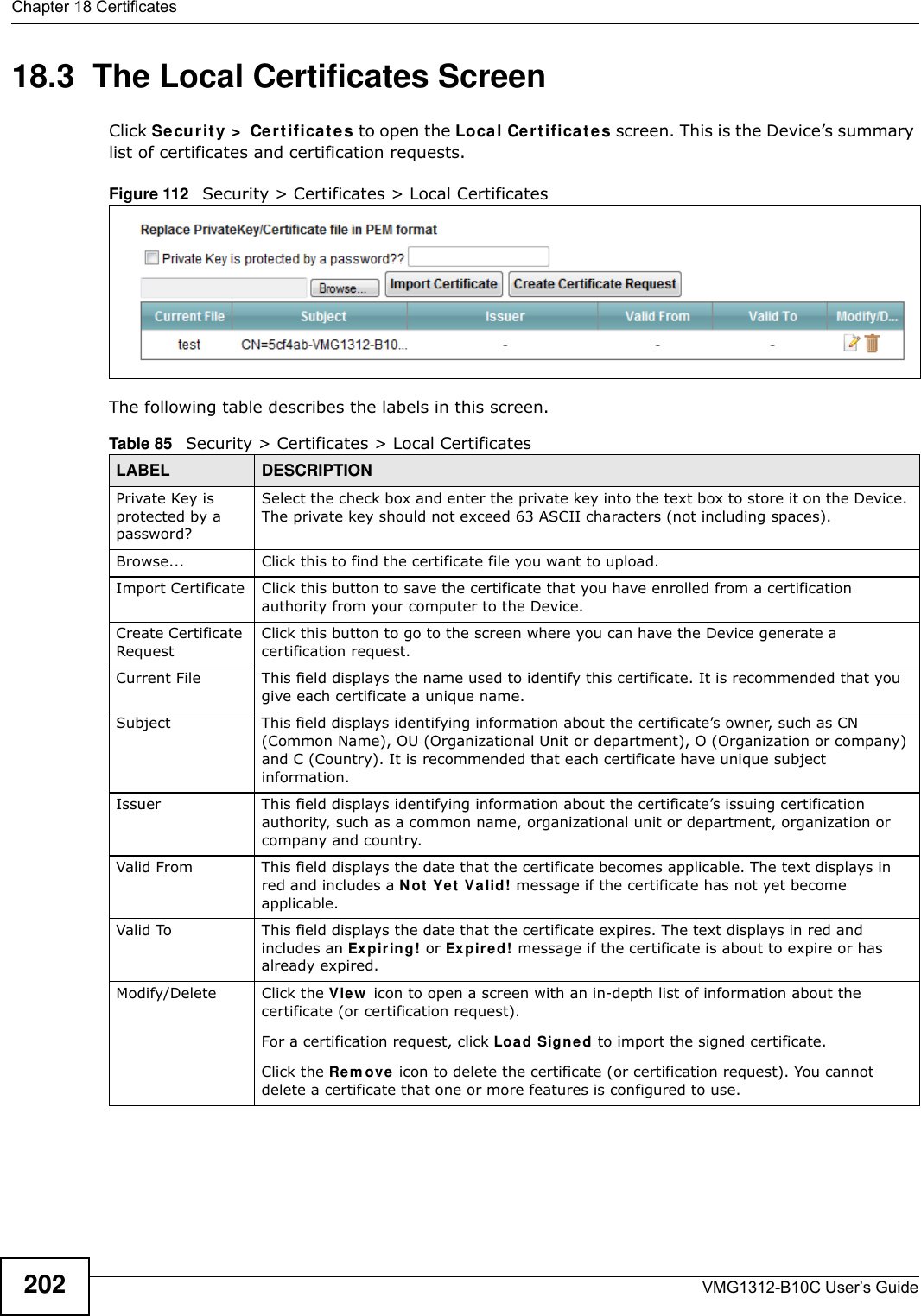 Chapter 18 CertificatesVMG1312-B10C User’s Guide20218.3  The Local Certificates ScreenClick Secur it y  &gt;  Ce r t if ica t es to open the Loca l Cer t ificat es screen. This is the Device’s summary list of certificates and certification requests. Figure 112   Security &gt; Certificates &gt; Local Certificates The following table describes the labels in this screen. Table 85   Security &gt; Certificates &gt; Local CertificatesLABEL DESCRIPTIONPrivate Key is protected by a password?Select the check box and enter the private key into the text box to store it on the Device. The private key should not exceed 63 ASCII characters (not including spaces). Browse... Click this to find the certificate file you want to upload. Import Certificate Click this button to save the certificate that you have enrolled from a certification authority from your computer to the Device.Create Certificate RequestClick this button to go to the screen where you can have the Device generate a certification request.Current File This field displays the name used to identify this certificate. It is recommended that you give each certificate a unique name. Subject This field displays identifying information about the certificate’s owner, such as CN (Common Name), OU (Organizational Unit or department), O (Organization or company) and C (Country). It is recommended that each certificate have unique subject information. Issuer This field displays identifying information about the certificate’s issuing certification authority, such as a common name, organizational unit or department, organization or company and country.Valid From This field displays the date that the certificate becomes applicable. The text displays in red and includes a N ot  Ye t  V a lid! message if the certificate has not yet become applicable.Valid To This field displays the date that the certificate expires. The text displays in red and includes an Expir ing! or Expir ed! message if the certificate is about to expire or has already expired.Modify/Delete Click the View  icon to open a screen with an in-depth list of information about the certificate (or certification request).For a certification request, click Loa d Signed to import the signed certificate.Click the Rem ove icon to delete the certificate (or certification request). You cannot delete a certificate that one or more features is configured to use.