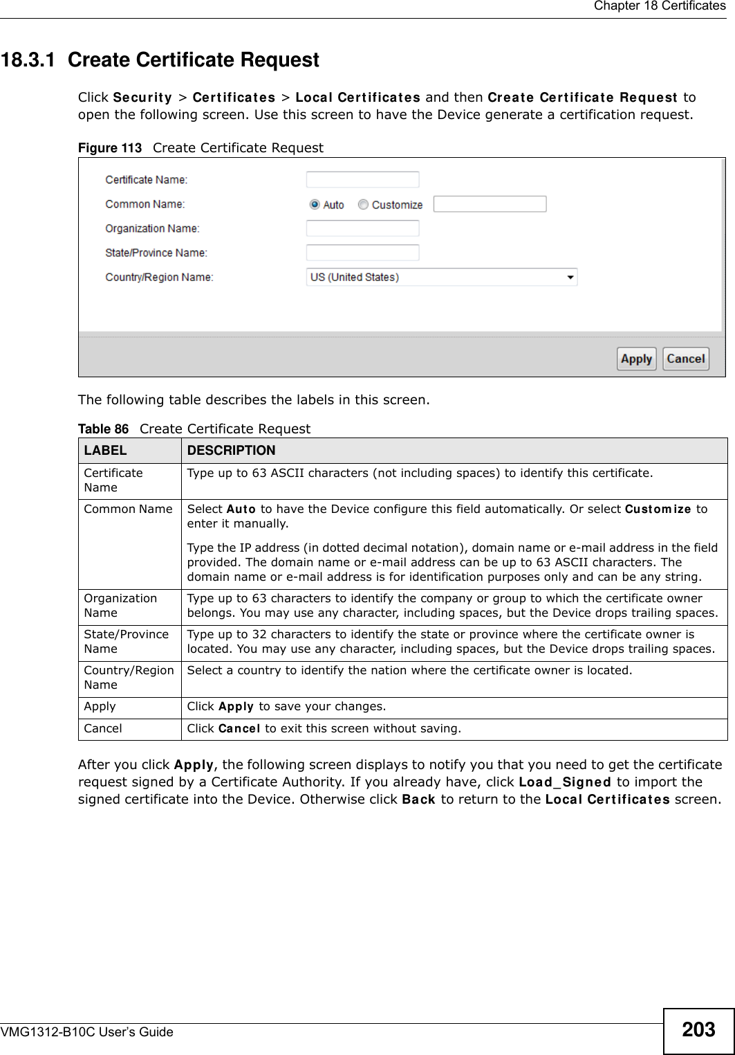  Chapter 18 CertificatesVMG1312-B10C User’s Guide 20318.3.1  Create Certificate Request Click Se cur it y  &gt; Cer t if icat e s &gt; Local Ce rt ificat e s and then Creat e Cert ificat e Re quest  to open the following screen. Use this screen to have the Device generate a certification request.Figure 113   Create Certificate RequestThe following table describes the labels in this screen. After you click Apply, the following screen displays to notify you that you need to get the certificate request signed by a Certificate Authority. If you already have, click Load_ Signe d to import the signed certificate into the Device. Otherwise click Ba ck to return to the Local Cer t ifica t e s screen. Table 86   Create Certificate RequestLABEL DESCRIPTIONCertificate NameType up to 63 ASCII characters (not including spaces) to identify this certificate. Common Name  Select Au t o to have the Device configure this field automatically. Or select Cu st o m iz e to enter it manually. Type the IP address (in dotted decimal notation), domain name or e-mail address in the field provided. The domain name or e-mail address can be up to 63 ASCII characters. The domain name or e-mail address is for identification purposes only and can be any string.Organization NameType up to 63 characters to identify the company or group to which the certificate owner belongs. You may use any character, including spaces, but the Device drops trailing spaces.State/Province NameType up to 32 characters to identify the state or province where the certificate owner is located. You may use any character, including spaces, but the Device drops trailing spaces.Country/Region NameSelect a country to identify the nation where the certificate owner is located. Apply Click Apply to save your changes.Cancel Click Cance l to exit this screen without saving.