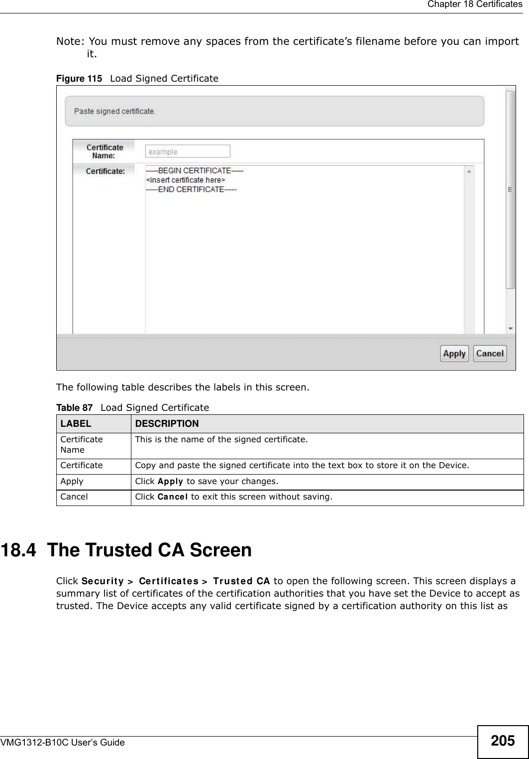  Chapter 18 CertificatesVMG1312-B10C User’s Guide 205Note: You must remove any spaces from the certificate’s filename before you can import it.Figure 115   Load Signed Certificate The following table describes the labels in this screen. 18.4  The Trusted CA ScreenClick Securit y &gt;  Cert ifica t es &gt;  Tr usted CA to open the following screen. This screen displays a summary list of certificates of the certification authorities that you have set the Device to accept as trusted. The Device accepts any valid certificate signed by a certification authority on this list as Table 87   Load Signed CertificateLABEL DESCRIPTIONCertificate NameThis is the name of the signed certificate. Certificate Copy and paste the signed certificate into the text box to store it on the Device.Apply Click Apply to save your changes.Cancel Click Cance l to exit this screen without saving.