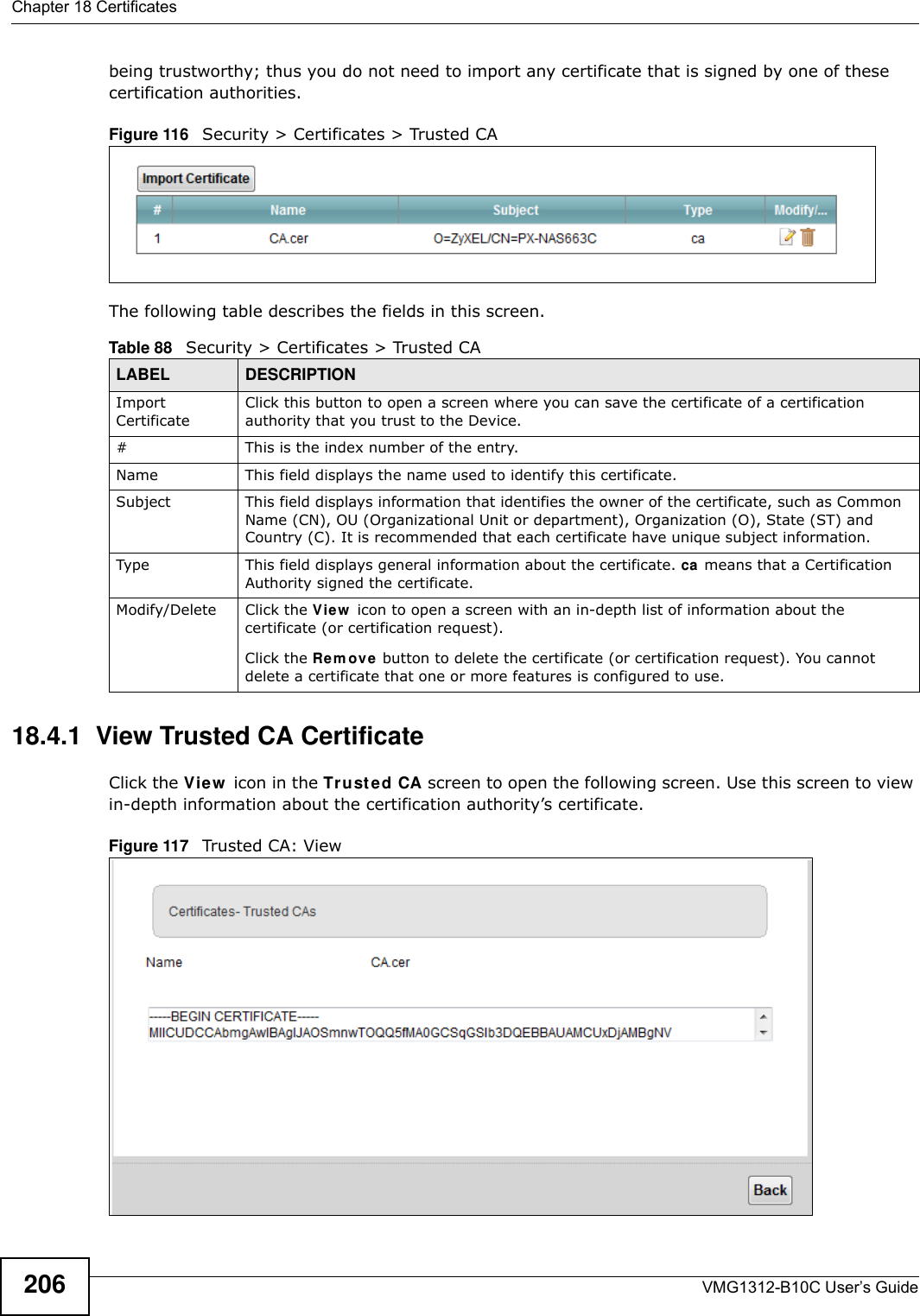 Chapter 18 CertificatesVMG1312-B10C User’s Guide206being trustworthy; thus you do not need to import any certificate that is signed by one of these certification authorities. Figure 116   Security &gt; Certificates &gt; Trusted CA The following table describes the fields in this screen. 18.4.1  View Trusted CA CertificateClick the View  icon in the Tr uste d CA screen to open the following screen. Use this screen to view in-depth information about the certification authority’s certificate.Figure 117   Trusted CA: View Table 88   Security &gt; Certificates &gt; Trusted CALABEL DESCRIPTIONImport CertificateClick this button to open a screen where you can save the certificate of a certification authority that you trust to the Device.# This is the index number of the entry.Name This field displays the name used to identify this certificate. Subject This field displays information that identifies the owner of the certificate, such as Common Name (CN), OU (Organizational Unit or department), Organization (O), State (ST) and Country (C). It is recommended that each certificate have unique subject information.Type This field displays general information about the certificate. ca means that a Certification Authority signed the certificate. Modify/Delete Click the Vie w  icon to open a screen with an in-depth list of information about the certificate (or certification request).Click the Rem ov e button to delete the certificate (or certification request). You cannot delete a certificate that one or more features is configured to use.