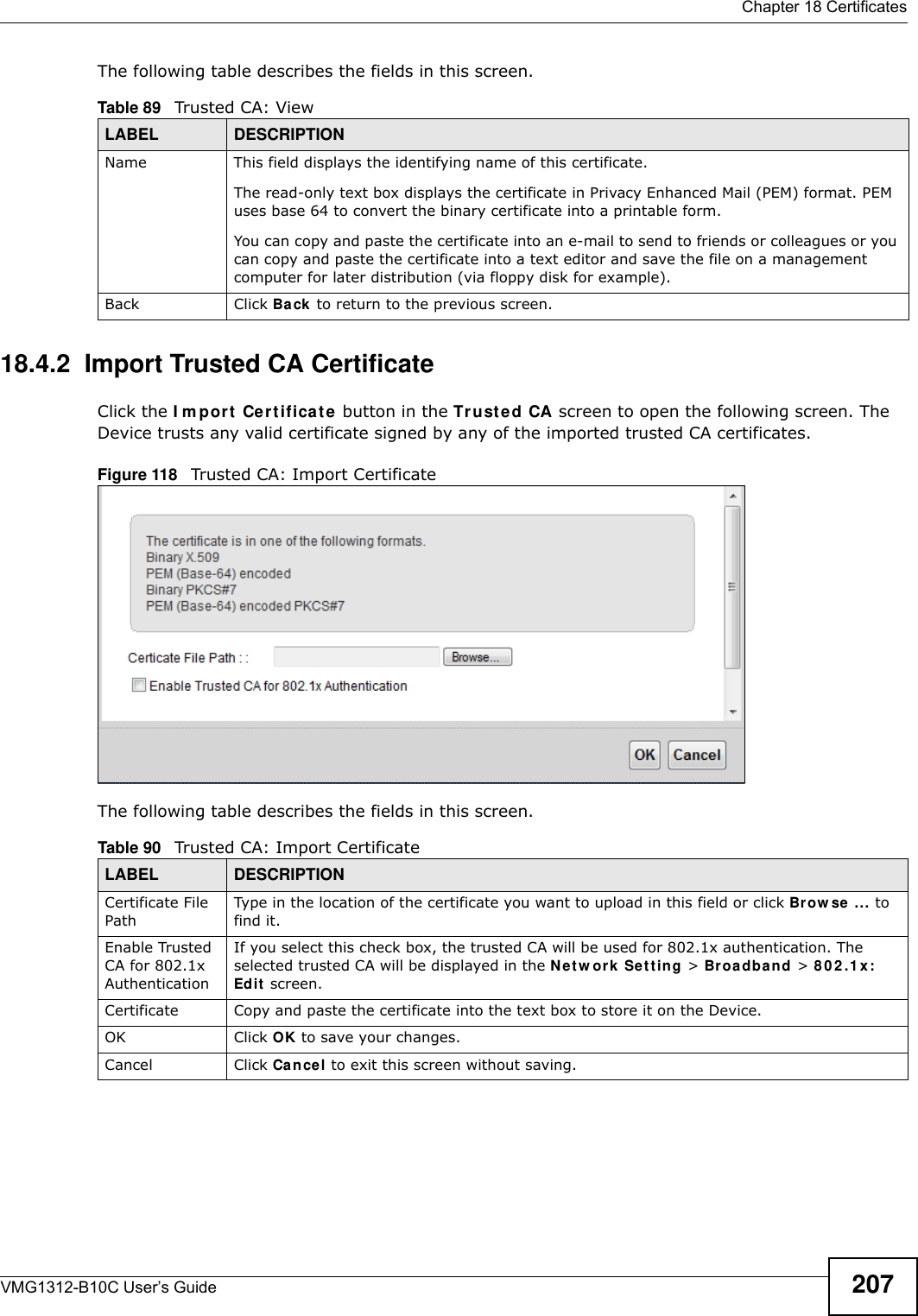  Chapter 18 CertificatesVMG1312-B10C User’s Guide 207The following table describes the fields in this screen. 18.4.2  Import Trusted CA CertificateClick the I m por t  Cer t ificat e button in the Tr u st ed CA screen to open the following screen. The Device trusts any valid certificate signed by any of the imported trusted CA certificates.Figure 118   Trusted CA: Import Certificate The following table describes the fields in this screen. Table 89   Trusted CA: ViewLABEL DESCRIPTIONName This field displays the identifying name of this certificate. The read-only text box displays the certificate in Privacy Enhanced Mail (PEM) format. PEM uses base 64 to convert the binary certificate into a printable form. You can copy and paste the certificate into an e-mail to send to friends or colleagues or you can copy and paste the certificate into a text editor and save the file on a management computer for later distribution (via floppy disk for example).Back Click Back  to return to the previous screen.Table 90   Trusted CA: Import CertificateLABEL DESCRIPTIONCertificate File PathType in the location of the certificate you want to upload in this field or click Brow se  ... to find it. Enable Trusted CA for 802.1x AuthenticationIf you select this check box, the trusted CA will be used for 802.1x authentication. The selected trusted CA will be displayed in the N et w ork Set t in g &gt; Br oa d ba n d &gt; 8 0 2 .1 x : Edit  screen.Certificate Copy and paste the certificate into the text box to store it on the Device.OK Click OK to save your changes.Cancel Click Cancel to exit this screen without saving.