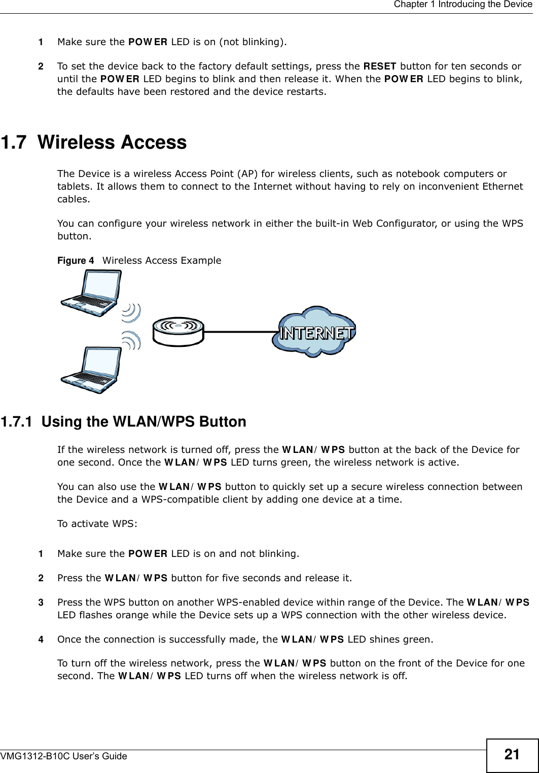  Chapter 1 Introducing the DeviceVMG1312-B10C User’s Guide 211Make sure the POW ER LED is on (not blinking).2To set the device back to the factory default settings, press the RESET button for ten seconds or until the POW ER LED begins to blink and then release it. When the POW ER LED begins to blink, the defaults have been restored and the device restarts.1.7  Wireless AccessThe Device is a wireless Access Point (AP) for wireless clients, such as notebook computers or tablets. It allows them to connect to the Internet without having to rely on inconvenient Ethernet cables.You can configure your wireless network in either the built-in Web Configurator, or using the WPS button.Figure 4   Wireless Access Example1.7.1  Using the WLAN/WPS ButtonIf the wireless network is turned off, press the W LAN / W PS button at the back of the Device for one second. Once the W LAN / W PS LED turns green, the wireless network is active.You can also use the W LAN / W PS button to quickly set up a secure wireless connection between the Device and a WPS-compatible client by adding one device at a time.To activate WPS:1Make sure the POW ER LED is on and not blinking.2Press the W LAN / W PS button for five seconds and release it.3Press the WPS button on another WPS-enabled device within range of the Device. The W LAN / W PS LED flashes orange while the Device sets up a WPS connection with the other wireless device. 4Once the connection is successfully made, the W LAN / W PS LED shines green.To turn off the wireless network, press the W LAN / W PS button on the front of the Device for one second. The W LAN / W PS LED turns off when the wireless network is off.