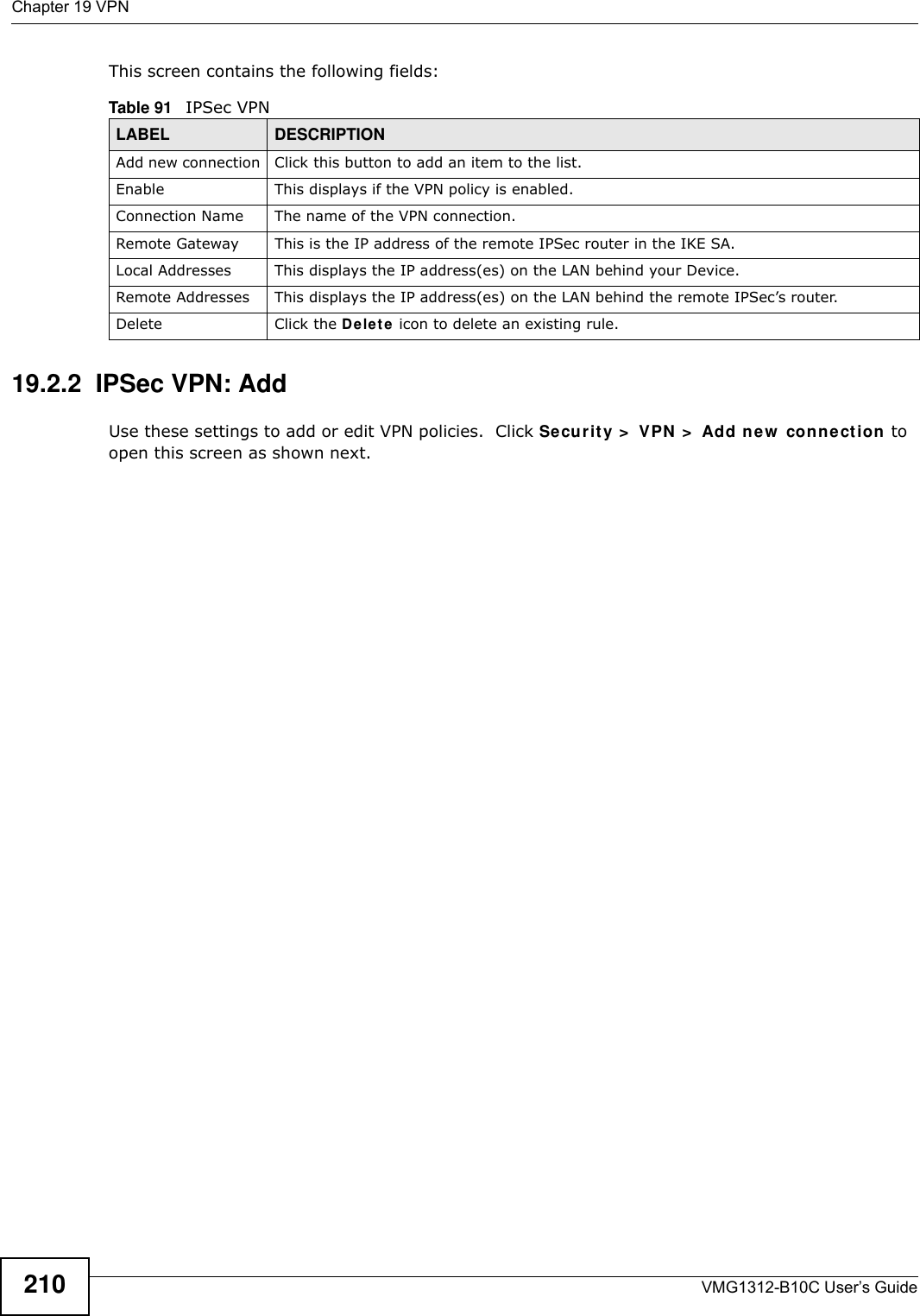 Chapter 19 VPNVMG1312-B10C User’s Guide210This screen contains the following fields:19.2.2  IPSec VPN: AddUse these settings to add or edit VPN policies.  Click Secur it y &gt;  VPN  &gt;  Add n e w  conn e ction  to open this screen as shown next.Table 91   IPSec VPNLABEL DESCRIPTIONAdd new connection Click this button to add an item to the list.Enable This displays if the VPN policy is enabled.Connection Name The name of the VPN connection.Remote Gateway This is the IP address of the remote IPSec router in the IKE SA.Local Addresses This displays the IP address(es) on the LAN behind your Device.Remote Addresses This displays the IP address(es) on the LAN behind the remote IPSec’s router.Delete Click the De le t e icon to delete an existing rule.