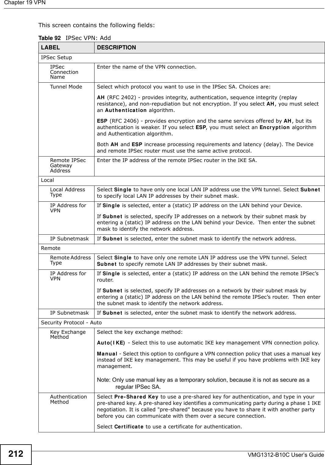 Chapter 19 VPNVMG1312-B10C User’s Guide212This screen contains the following fields: Table 92   IPSec VPN: AddLABEL DESCRIPTIONIPSec SetupIPSec Connection NameEnter the name of the VPN connection.Tunnel Mode Select which protocol you want to use in the IPSec SA. Choices are:AH  (RFC 2402) - provides integrity, authentication, sequence integrity (replay resistance), and non-repudiation but not encryption. If you select AH , you must select an Au t he n t ica t ion  algorithm.ESP (RFC 2406) - provides encryption and the same services offered by AH, but its authentication is weaker. If you select ESP, you must select an En cr yp t ion  algorithm and Authentication algorithm.Both AH  and ESP increase processing requirements and latency (delay). The Device and remote IPSec router must use the same active protocol.Remote IPSec Gateway AddressEnter the IP address of the remote IPSec router in the IKE SA.LocalLocal Address Type Select Sin gle  to have only one local LAN IP address use the VPN tunnel. Select Sub ne t  to specify local LAN IP addresses by their subnet mask.IP Address for VPN If Sin gle is selected, enter a (static) IP address on the LAN behind your Device. If Subn et  is selected, specify IP addresses on a network by their subnet mask by entering a (static) IP address on the LAN behind your Device.  Then enter the subnet mask to identify the network address.IP Subnetmask If Subne t  is selected, enter the subnet mask to identify the network address.RemoteRemote Address Type Select Sin gle to have only one remote LAN IP address use the VPN tunnel. Select Su bn e t  to specify remote LAN IP addresses by their subnet mask.IP Address for VPN If Sin gle is selected, enter a (static) IP address on the LAN behind the remote IPSec’s router. If Subn et  is selected, specify IP addresses on a network by their subnet mask by entering a (static) IP address on the LAN behind the remote IPSec’s router.  Then enter the subnet mask to identify the network address.IP Subnetmask If Subne t  is selected, enter the subnet mask to identify the network address.Security Protocol - AutoKey Exchange Method Select the key exchange method:Au t o( I KE)  - Select this to use automatic IKE key management VPN connection policy.Man ual - Select this option to configure a VPN connection policy that uses a manual key instead of IKE key management. This may be useful if you have problems with IKE key management. Note: Only use manual key as a temporary solution, because it is not as secure as a regular IPSec SA.Authentication Method Select Pr e- Share d Key to use a pre-shared key for authentication, and type in your pre-shared key. A pre-shared key identifies a communicating party during a phase 1 IKE negotiation. It is called &quot;pre-shared&quot; because you have to share it with another party before you can communicate with them over a secure connection. Select Ce rt if ica t e  to use a certificate for authentication.