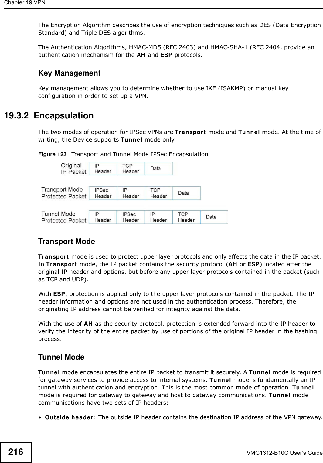 Chapter 19 VPNVMG1312-B10C User’s Guide216The Encryption Algorithm describes the use of encryption techniques such as DES (Data Encryption Standard) and Triple DES algorithms.The Authentication Algorithms, HMAC-MD5 (RFC 2403) and HMAC-SHA-1 (RFC 2404, provide an authentication mechanism for the AH and ESP protocols. Key ManagementKey management allows you to determine whether to use IKE (ISAKMP) or manual key configuration in order to set up a VPN.19.3.2  EncapsulationThe two modes of operation for IPSec VPNs are Tr a n spo rt  mode and Tunnel mode. At the time of writing, the Device supports Tunnel mode only.Figure 123   Transport and Tunnel Mode IPSec EncapsulationTransport ModeTr a n sp or t  mode is used to protect upper layer protocols and only affects the data in the IP packet. In Tr a n sp or t  mode, the IP packet contains the security protocol (AH  or ESP) located after the original IP header and options, but before any upper layer protocols contained in the packet (such as TCP and UDP). With ESP, protection is applied only to the upper layer protocols contained in the packet. The IP header information and options are not used in the authentication process. Therefore, the originating IP address cannot be verified for integrity against the data. With the use of AH  as the security protocol, protection is extended forward into the IP header to verify the integrity of the entire packet by use of portions of the original IP header in the hashing process.Tunnel Mode Tu n n e l mode encapsulates the entire IP packet to transmit it securely. A Tunne l mode is required for gateway services to provide access to internal systems. Tunne l mode is fundamentally an IP tunnel with authentication and encryption. This is the most common mode of operation. Tunne l mode is required for gateway to gateway and host to gateway communications. Tunnel mode communications have two sets of IP headers:•Out side  he a de r: The outside IP header contains the destination IP address of the VPN gateway.