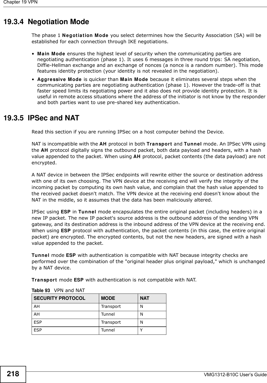 Chapter 19 VPNVMG1312-B10C User’s Guide21819.3.4  Negotiation ModeThe phase 1 N e got iat ion  M ode you select determines how the Security Association (SA) will be established for each connection through IKE negotiations. •Ma in Mode ensures the highest level of security when the communicating parties are negotiating authentication (phase 1). It uses 6 messages in three round trips: SA negotiation, Diffie-Hellman exchange and an exchange of nonces (a nonce is a random number). This mode features identity protection (your identity is not revealed in the negotiation). •Aggre ssive  M ode  is quicker than Ma in M ode because it eliminates several steps when the communicating parties are negotiating authentication (phase 1). However the trade-off is that faster speed limits its negotiating power and it also does not provide identity protection. It is useful in remote access situations where the address of the initiator is not know by the responder and both parties want to use pre-shared key authentication.19.3.5  IPSec and NATRead this section if you are running IPSec on a host computer behind the Device.NAT is incompatible with the AH  protocol in both Transpor t  and Tu n n e l mode. An IPSec VPN using the AH  protocol digitally signs the outbound packet, both data payload and headers, with a hash value appended to the packet. When using AH protocol, packet contents (the data payload) are not encrypted.A NAT device in between the IPSec endpoints will rewrite either the source or destination address with one of its own choosing. The VPN device at the receiving end will verify the integrity of the incoming packet by computing its own hash value, and complain that the hash value appended to the received packet doesn&apos;t match. The VPN device at the receiving end doesn&apos;t know about the NAT in the middle, so it assumes that the data has been maliciously altered.IPSec using ESP in Tu n ne l mode encapsulates the entire original packet (including headers) in a new IP packet. The new IP packet&apos;s source address is the outbound address of the sending VPN gateway, and its destination address is the inbound address of the VPN device at the receiving end. When using ESP protocol with authentication, the packet contents (in this case, the entire original packet) are encrypted. The encrypted contents, but not the new headers, are signed with a hash value appended to the packet.Tu n n e l mode ESP with authentication is compatible with NAT because integrity checks are performed over the combination of the &quot;original header plus original payload,&quot; which is unchanged by a NAT device. Tr a n sp or t  mode ESP with authentication is not compatible with NAT.Table 93   VPN and NATSECURITY PROTOCOL MODE NATAH Transport NAH Tunnel NESP Transport NESP Tunnel Y