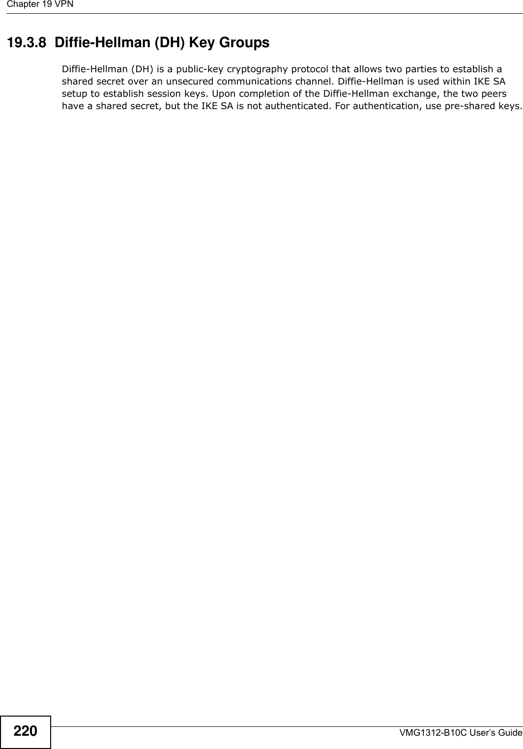 Chapter 19 VPNVMG1312-B10C User’s Guide22019.3.8  Diffie-Hellman (DH) Key GroupsDiffie-Hellman (DH) is a public-key cryptography protocol that allows two parties to establish a shared secret over an unsecured communications channel. Diffie-Hellman is used within IKE SA setup to establish session keys. Upon completion of the Diffie-Hellman exchange, the two peers have a shared secret, but the IKE SA is not authenticated. For authentication, use pre-shared keys.