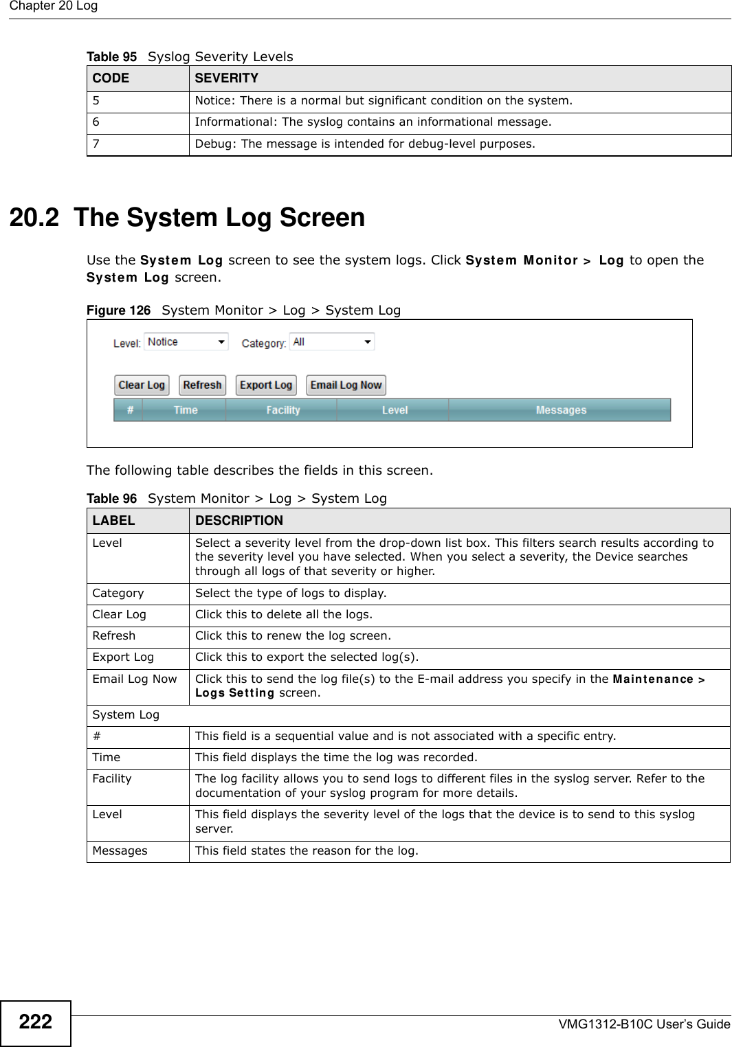 Chapter 20 LogVMG1312-B10C User’s Guide22220.2  The System Log Screen Use the Syst em  Log screen to see the system logs. Click Syst em  Mon it or  &gt;  Log to open the Syst e m  Log  screen. Figure 126   System Monitor &gt; Log &gt; System LogThe following table describes the fields in this screen.   5 Notice: There is a normal but significant condition on the system.6 Informational: The syslog contains an informational message.7 Debug: The message is intended for debug-level purposes.Table 95   Syslog Severity LevelsCODE SEVERITYTable 96   System Monitor &gt; Log &gt; System LogLABEL DESCRIPTIONLevel Select a severity level from the drop-down list box. This filters search results according to the severity level you have selected. When you select a severity, the Device searches through all logs of that severity or higher. Category Select the type of logs to display.Clear Log  Click this to delete all the logs. Refresh Click this to renew the log screen. Export Log Click this to export the selected log(s).Email Log Now Click this to send the log file(s) to the E-mail address you specify in the M a in t e na n ce &gt;  Logs Set t in g screen.System Log#This field is a sequential value and is not associated with a specific entry.Time  This field displays the time the log was recorded. Facility  The log facility allows you to send logs to different files in the syslog server. Refer to the documentation of your syslog program for more details.Level This field displays the severity level of the logs that the device is to send to this syslog server.Messages This field states the reason for the log.