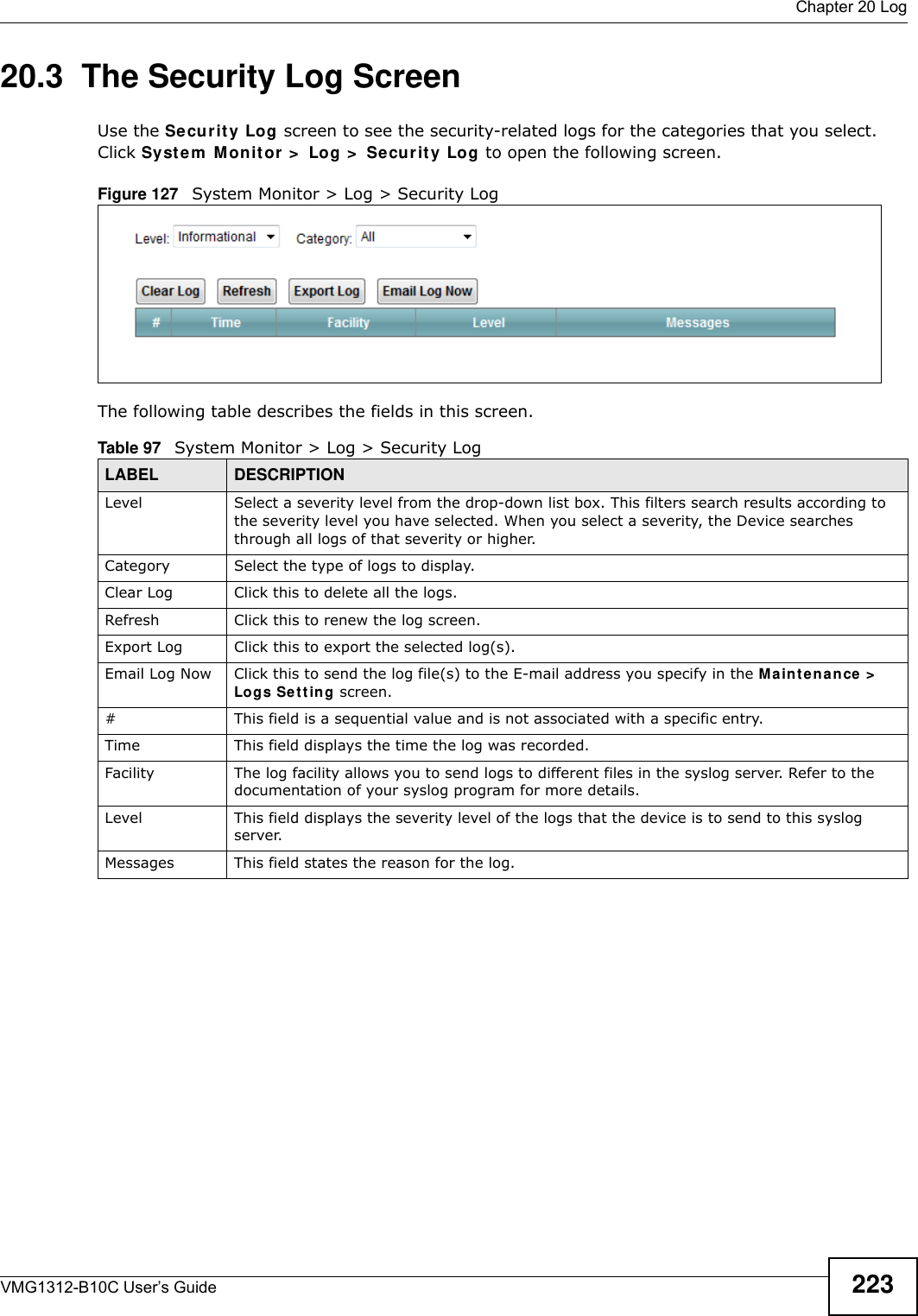  Chapter 20 LogVMG1312-B10C User’s Guide 22320.3  The Security Log ScreenUse the Secur it y Log screen to see the security-related logs for the categories that you select. Click Syst e m  M onit or  &gt;  Log &gt;  Se curit y Log to open the following screen. Figure 127   System Monitor &gt; Log &gt; Security LogThe following table describes the fields in this screen.   Table 97   System Monitor &gt; Log &gt; Security LogLABEL DESCRIPTIONLevel Select a severity level from the drop-down list box. This filters search results according to the severity level you have selected. When you select a severity, the Device searches through all logs of that severity or higher. Category Select the type of logs to display.Clear Log  Click this to delete all the logs. Refresh Click this to renew the log screen. Export Log Click this to export the selected log(s).Email Log Now Click this to send the log file(s) to the E-mail address you specify in the M a in t e na n ce &gt;  Logs Set t in g screen.#This field is a sequential value and is not associated with a specific entry.Time  This field displays the time the log was recorded. Facility  The log facility allows you to send logs to different files in the syslog server. Refer to the documentation of your syslog program for more details.Level This field displays the severity level of the logs that the device is to send to this syslog server.Messages This field states the reason for the log.