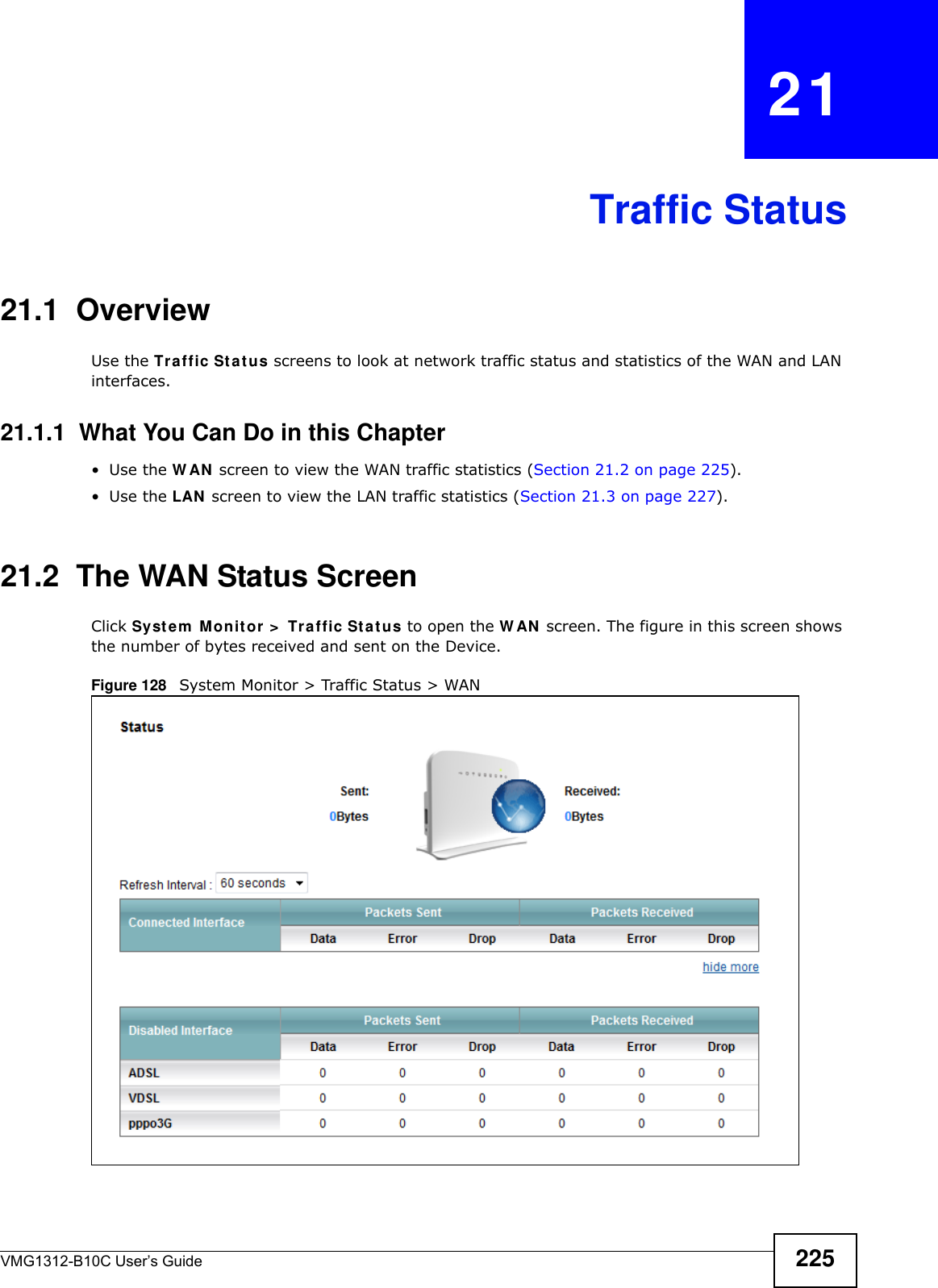VMG1312-B10C User’s Guide 225CHAPTER   21Traffic Status21.1  OverviewUse the Tr a ffic St at us screens to look at network traffic status and statistics of the WAN and LAN interfaces. 21.1.1  What You Can Do in this Chapter•Use the W AN  screen to view the WAN traffic statistics (Section 21.2 on page 225).•Use the LAN  screen to view the LAN traffic statistics (Section 21.3 on page 227).21.2  The WAN Status Screen Click Syst e m  M onit or  &gt;  Tr affic St a t us to open the W AN  screen. The figure in this screen shows the number of bytes received and sent on the Device.Figure 128   System Monitor &gt; Traffic Status &gt; WAN