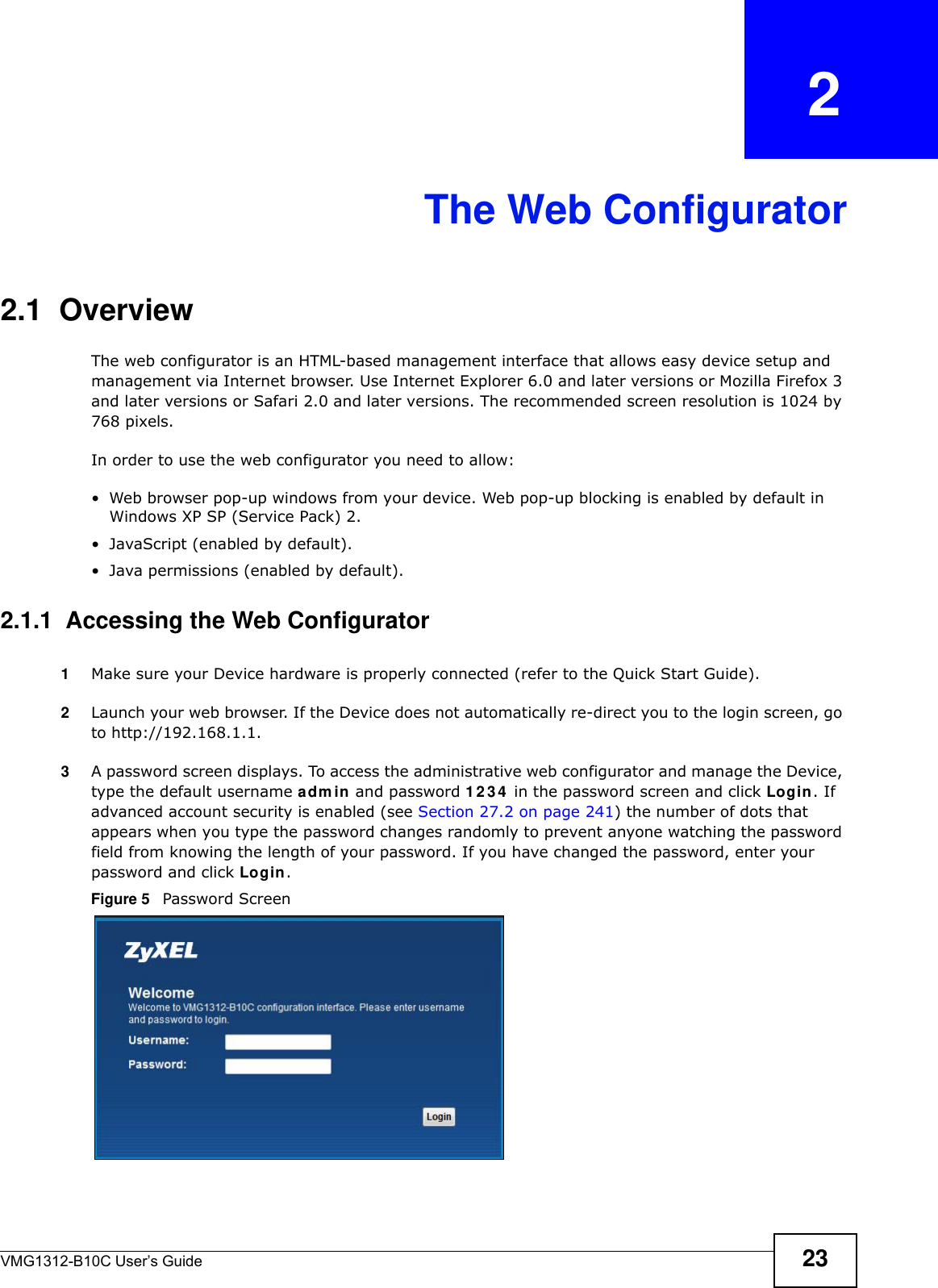 VMG1312-B10C User’s Guide 23CHAPTER   2The Web Configurator2.1  OverviewThe web configurator is an HTML-based management interface that allows easy device setup and management via Internet browser. Use Internet Explorer 6.0 and later versions or Mozilla Firefox 3 and later versions or Safari 2.0 and later versions. The recommended screen resolution is 1024 by 768 pixels.In order to use the web configurator you need to allow:• Web browser pop-up windows from your device. Web pop-up blocking is enabled by default in Windows XP SP (Service Pack) 2.• JavaScript (enabled by default).• Java permissions (enabled by default).2.1.1  Accessing the Web Configurator1Make sure your Device hardware is properly connected (refer to the Quick Start Guide).2Launch your web browser. If the Device does not automatically re-direct you to the login screen, go to http://192.168.1.1.3A password screen displays. To access the administrative web configurator and manage the Device, type the default username adm in and password 1 2 3 4  in the password screen and click Login. If advanced account security is enabled (see Section 27.2 on page 241) the number of dots that appears when you type the password changes randomly to prevent anyone watching the password field from knowing the length of your password. If you have changed the password, enter your password and click Login. Figure 5   Password Screen